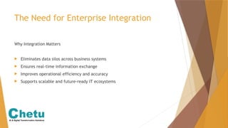 The Need for Enterprise Integration
Why Integration Matters
 Eliminates data silos across business systems
 Ensures real-time information exchange
 Improves operational efficiency and accuracy
 Supports scalable and future-ready IT ecosystems
 