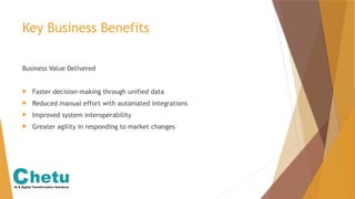 Key Business Benefits
Business Value Delivered
 Faster decision-making through unified data
 Reduced manual effort with automated integrations
 Improved system interoperability
 Greater agility in responding to market changes
 