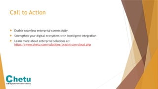 Call to Action
 Enable seamless enterprise connectivity
 Strengthen your digital ecosystem with intelligent integration
 Learn more about enterprise solutions at:
https://www.chetu.com/solutions/oracle/scm-cloud.php
 