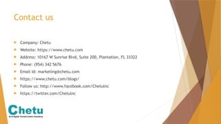 Contact us
 Company: Chetu
 Website: https://www.chetu.com
 Address: 10167 W Sunrise Blvd, Suite 200, Plantation, FL 33322
 Phone: (954) 342 5676
 Email Id: marketing@chetu.com
 https://www.chetu.com/blogs/
 Follow us: http://www.facebook.com/Chetulnc
 https://twitter.com/Chetulnc
 