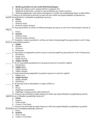 a. Bumili ng produkto na mura kahit hindi kinakailangan.
b. Kapag may pagtaas sa kita, maging matalino sa paggasta nito.
c. Maghanap ng alternatibo o pamalit sa mga produktong may mataas na presyo.
d. Matutong pagplanuhan nang mabuti ang paggastos at unahin ang mahahalagang bagay na dapat bilihin.
_______9. Isang uri ng elastisidad ng demand na kung saan mas malaki ang naging bahagdan ng pagtugon ng
quantity demanded kaysa sa bahagdan ng pagbabago ng presyo.
a. Elastic
b. Inelastic
c. Perfectly elastic
d. Perfectly inelastic demand
_______10. Ang mga produkto at serbisyo na lubhang kailangan ng mag tao sa araw-araw tulad ng bigas, kuryente at
tubig ay:
a. Elastic
b. Inelastic
c. Perfectly elastic
d. Perfectly inelastic demand
_______11. Tumutukoy sa dami ng produkto o serbisyo na handa at kayang ipagbili ng mga prodyuser sa iba’t ibang
presyo sa isang takdang panahon.
a. Supply
b. Demand
c. Prodyuser
d. Konsyumer
_______12. Isang talaan na nagpapakita ng dami ng kaya at gustong ipagbili ng mga prodyuser sa iba’t ibang presyo.
a. Ekwilibriyo
b. Supply curve
c. Supply function
d. Supply schedule
_______13. Ito ay isang grapikong paglalarawan ng ugnayan ng presyo at quantity supplied.
a. Entrepreneur
b. Supply curve
c. Supply function
d. Supply schedule
_______14. Isang matematikong pagpapakita ng ugnayan ng presyo at quantity supplied.
a. Supply curve
b. Supply function
c. Supply schedule
d. Ekwilibriyo
_______15. Ito ang mga salik na nakaaapekto sa supply maliban sa:
a. Kita
b. Presyo
c. Pagbabago sa teknolohiya
d. Pagbabago sa halaga ng mga salik produksiyon
_______16. Anong uri ng elastisidad ng supply kapag mas malaki ang naging bahagdan ng pagbabagong quantity
supplied kaysa sa bahagdan ng pagbabago ng presyo?
a. Elastic
b. Inelastic
c. Perfect elastic
d. Unitary o Unit Elastic
_______17. Anong uri ng elastisidad ng supply kapag mas maliit ang naging bahagdan ng pagbabago ng quantity
demanded kaysa sa bahagdan pagbabago ng presyo.
a. Elastic
b. Inelastic
c. Perfect elastic
d. Unitary o Unit Elastic
 