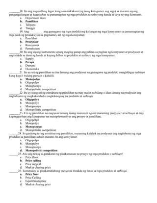 _______18. Ito ang nagsisilbing lugar kung saan nakakamit ng isang konsyumer ang sagot sa marami niyang
pangangailangan at kagustuhan sa pamamagitan ng mga produkto at serbisyong handa at kaya niyang ikonsumo.
a. Department store
b. Pamilihan
c. Talipapa
d. Tiangge
_______19. Ang _________ ang gumagawa ng mga produktong kailangan ng mga konsyumer sa pamamagitan ng
mga salik ng produksiyon na pagmamay-ari ng mga konsyumer.
a. Pamilihan
b. Prodyuser
c. Konsyumer
d. Pamahalaan
_______20. Ito ang siyang instrumento upang maging ganap ang palitan sa pagitan ng konsyumer at prodyuser at
nagtatakda sa dami ng handa at kayang bilhin na produkto at serbisyo ng mga konsyumer.
a. Supply
b. Presyo
c. Demand
d. Ekonomiks
_______21. Ito ay uri ng pamilihan na iisa lamang ang prodyuser na gumagawa ng produkto o nagbibigay serbisyo
kung kaya’t walang pamalit o kahalili.
a. Monopolyo
b. Oligopolyo
c. Monopsonyo
d. Monopolistic competition
_______22. Ito ay isang uri ng estruktura ng pamilihan na may maliit na bilang o iilan lamang na prodyuser ang
nagbebenta ng magkakatulad o magkakaugnay na produkto at serbisyo.
a. Oligopolyo
b. Monopolyo
c. Monopsonyo
d. Monopolistic competition
_______23. Uri ng pamilihan na mayroon lamang iisang mamimili ngunit maraming prodyuser at serbisyo at may
kapangyarihan ang konsyumer na maimpluwensiyan ang presyo sa pamilihan.
a. Oligopolyo
b. Monopolyo
c. Monopsonyo
d. Monopolistic competition
______24. Sa ganitong uri ng estruktura ng pamilihan, maraming kalahok na prodyuser ang nagbebenta ng mga
produkto sa pamilihan subalit marami rin ang konsyumer.
a. Oligopolyo
b. Monopolyo
c. Monopsonyo
d. Monopolistic competition
______25. Ano ang tawag sa patakaran ng pinakamataas na presyo ng mga produkto o serbisyo?
a. Price floor
b. Price ceiling
c. Price support
d. Market clearing price
______26. Tumutukoy sa pinakamababang presyo na itinakda ng batas sa mga produkto at serbisyo.
a. Price floor
b. Price Ceiling
c. Equilibrium price
d. Market clearing price
 