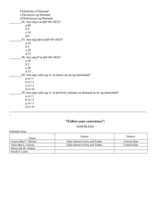 b.Elasticity of Demand
c.Ekwasyon ng Demand
d.Ebalwasyon ng Demand
________46. Ano ang a sa Qd=60-10(5)?
a.60
b.5
c.10
d.0
________47. Ano ang Qd sa Qd=60-10(5)?
a.10
b.5
c.20
d.15
________48. Ano ang P sa Qd=60-10(5)?
a.10
b.5
c.20
d.15
________49. Ano ang value ng /e/ sa elastic na uri ng elastisidad?
a./e/<1
b./e/>1
c./e/=1
d./e/=0
________50. Ano ang value ng /e/ sa perfectly inelastic na demand na uri ng elastisidad?
a./e/<1
b./e/>1
c./e/=1
d./e/=0
_________________________________________________________________________________________
_
“Follow your conscience”.
GOD BLESS!
Inihanda nina:
Name
School District
Cearra Mae C. Ebrona Glan School of Arts and Trades Central Glan
Alisa Mae L. Golvin Glan School of Arts and Trades Central Glan
Daisyvien M. Ampan
Nimfa F. Colot
 