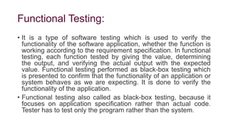Functional Testing:
• It is a type of software testing which is used to verify the
functionality of the software application, whether the function is
working according to the requirement specification. In functional
testing, each function tested by giving the value, determining
the output, and verifying the actual output with the expected
value. Functional testing performed as black-box testing which
is presented to confirm that the functionality of an application or
system behaves as we are expecting. It is done to verify the
functionality of the application.
• Functional testing also called as black-box testing, because it
focuses on application specification rather than actual code.
Tester has to test only the program rather than the system.
 