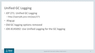 Copyright © 2017, Oracle and/or its affiliates. All rights reserved. |
Unified GC Logging
• JEP 271: Unified GC Logging
– http://openjdk.java.net/jeps/271
• -Xlog:gc
• Old GC logging options removed
• JDK-8145092: Use Unified Logging for the GC logging
12
 
