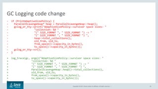Copyright © 2017, Oracle and/or its affiliates. All rights reserved. | 19
- if (PrintAdaptiveSizePolicy) {
- ParallelScavengeHeap* heap = ParallelScavengeHeap::heap();
- gclog_or_tty->print("AdaptiveSizePolicy::survivor space sizes: "
- "collection: %d "
- "(" SIZE_FORMAT ", " SIZE_FORMAT ") -> "
- "(" SIZE_FORMAT ", " SIZE_FORMAT ") ",
- heap->total_collections(),
- old_from, old_to,
- from_space()->capacity_in_bytes(),
- to_space()->capacity_in_bytes());
- gclog_or_tty->cr();
- }
+ log_trace(gc, ergo)("AdaptiveSizePolicy::survivor space sizes: "
+ "collection: %d "
+ "(" SIZE_FORMAT ", " SIZE_FORMAT ") -> "
+ "(" SIZE_FORMAT ", " SIZE_FORMAT ") ",
+ ParallelScavengeHeap::heap()->total_collections(),
+ old_from, old_to,
+ from_space()->capacity_in_bytes(),
+ to_space()->capacity_in_bytes());
+
GC Logging code change
 