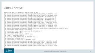 Copyright © 2017, Oracle and/or its affiliates. All rights reserved. | 21
bash-3.2$ java -XX:+UseG1GC -XX:+PrintGC GCTest
[GC pause (G1 Evacuation Pause) (young) 24M->4527K(256M), 0.0861751 secs]
[GC pause (G1 Evacuation Pause) (young) 20M->9270K(256M), 0.0630344 secs]
[GC pause (G1 Evacuation Pause) (young) 35M->16M(256M), 0.0797056 secs]
[GC pause (G1 Evacuation Pause) (young) 53M->26M(256M), 0.0793465 secs]
[GC pause (G1 Evacuation Pause) (young) 69M->40M(256M), 0.0800461 secs]
[GC pause (G1 Evacuation Pause) (young) 91M->56M(256M), 0.0977231 secs]
[GC pause (G1 Evacuation Pause) (young) 113M->74M(256M), 0.0993368 secs]
[GC pause (G1 Evacuation Pause) (young) 146M->100M(256M), 0.0960482 secs]
[GC pause (G1 Evacuation Pause) (young) 184M->123M(256M), 0.1460180 secs]
[GC pause (G1 Evacuation Pause) (young) 206M->146M(256M), 0.1060365 secs]
[GC pause (G1 Evacuation Pause) (young) (initial-mark) 213M->168M(256M), 0.0964933 secs]
[GC concurrent-root-region-scan-start]
[GC concurrent-root-region-scan-end, 0.0372045 secs]
[GC concurrent-mark-start]
[GC concurrent-mark-end, 0.1160973 secs]
[GC remark, 0.0143419 secs]
[GC cleanup 176M->88M(256M), 0.0049707 secs]
[GC concurrent-cleanup-start]
[GC concurrent-cleanup-end, 0.0010084 secs]
[GC pause (G1 Evacuation Pause) (young) 131M->98M(256M), 0.0967931 secs]
[GC pause (G1 Evacuation Pause) (mixed) 102M->78M(256M), 0.0414904 secs]
[GC pause (G1 Evacuation Pause) (mixed) 88M->72M(256M), 0.0424158 secs]
[GC pause (G1 Evacuation Pause) (young) 201M->101M(256M), 0.1429243 secs]
[…]
-XX:+PrintGC
 