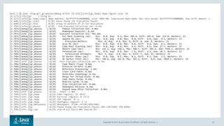 Copyright © 2017, Oracle and/or its affiliates. All rights reserved. | 25
bash-3.2$ java -Xlog:gc*,gc+phases=debug GCTest [0.115s][info][gc,heap] Heap region size: 1M
[0.227s][info][gc ] Using G1
[0.227s][info][gc,heap,coops] Heap address: 0xfffffffe50400000, size: 4064 MB, Compressed Oops mode: Non-zero based: 0xfffffffe50000000, Oop shift amount: 3
[2.448s][info][gc,start ] GC(0) Pause Young (G1 Evacuation Pause)
[2.448s][info][gc,task ] GC(0) Using 23 workers of 23 for evacuation
[2.796s][info][gc,phases ] GC(0) Pre Evacuate Collection Set: 0.2ms
[2.797s][debug][gc,phases ] GC(0) Choose Collection Set: 0.0ms
[2.797s][debug][gc,phases ] GC(0) Humongous Register: 0.1ms
[2.797s][info ][gc,phases ] GC(0) Evacuate Collection Set: 341.6ms
[2.797s][debug][gc,phases ] GC(0) Ext Root Scanning (ms): Min: 0.0, Avg: 9.2, Max: 205.8, Diff: 205.8, Sum: 212.0, Workers: 23
[2.797s][debug][gc,phases ] GC(0) Update RS (ms): Min: 0.0, Avg: 0.0, Max: 0.0, Diff: 0.0, Sum: 0.1, Workers: 23
[2.797s][debug][gc,phases ] GC(0) Processed Buffers: Min: 0, Avg: 0.0, Max: 0, Diff: 0, Sum: 0, Workers: 23
[2.797s][debug][gc,phases ] GC(0) Scan RS (ms): Min: 0.0, Avg: 0.0, Max: 0.0, Diff: 0.0, Sum: 0.2, Workers: 23
[2.797s][debug][gc,phases ] GC(0) Code Root Scanning (ms): Min: 0.0, Avg: 0.8, Max: 4.6, Diff: 4.6, Sum: 17.7, Workers: 23
[2.797s][debug][gc,phases ] GC(0) Object Copy (ms): Min: 135.2, Avg: 330.2, Max: 340.7, Diff: 205.6, Sum: 7594.1, Workers: 23
[2.797s][debug][gc,phases ] GC(0) Termination (ms): Min: 0.0, Avg: 0.8, Max: 1.6, Diff: 1.5, Sum: 18.7, Workers: 23
[2.798s][debug][gc,phases ] GC(0) Termination Attempts: Min: 1, Avg: 4.0, Max: 8, Diff: 7, Sum: 91, Workers: 23
[2.798s][debug][gc,phases ] GC(0) GC Worker Other (ms): Min: 0.0, Avg: 0.1, Max: 0.2, Diff: 0.1, Sum: 1.2, Workers: 23
[2.798s][debug][gc,phases ] GC(0) GC Worker Total (ms): Min: 340.6, Avg: 341.0, Max: 341.5, Diff: 0.8, Sum: 7844.1, Workers: 23
[2.798s][info ][gc,phases ] GC(0) Post Evacuate Collection Set: 4.7ms
[2.798s][debug][gc,phases ] GC(0) Code Roots Fixup: 0.0ms
[2.798s][debug][gc,phases ] GC(0) Preserve CM Refs: 0.0ms
[2.798s][debug][gc,phases ] GC(0) Reference Processing: 3.1ms
[2.798s][debug][gc,phases ] GC(0) Clear Card Table: 0.1ms
[2.798s][debug][gc,phases ] GC(0) Reference Enqueuing: 0.1ms
[2.798s][debug][gc,phases ] GC(0) Merge Per-Thread State: 0.2ms
[2.798s][debug][gc,phases ] GC(0) Code Roots Purge: 0.1ms
[2.798s][debug][gc,phases ] GC(0) Redirty Cards: 0.3ms
[2.798s][debug][gc,phases ] GC(0) Free Collection Set: 0.6ms
[2.798s][debug][gc,phases ] GC(0) Humongous Reclaim: 0.1ms
[2.799s][debug][gc,phases ] GC(0) Expand Heap After Collection: 0.0ms
[2.799s][info ][gc,phases ] GC(0) Other: 1.9ms
[2.799s][info ][gc,heap ] GC(0) Eden regions: 24->0(9)
[2.799s][info ][gc,heap ] GC(0) Survivor regions: 0->3(3)
[2.799s][info ][gc,heap ] GC(0) Old regions: 0->2
[2.799s][info ][gc,heap ] GC(0) Humongous regions: 2->1
[2.799s][info ][gc,metaspace ] GC(0) Metaspace: 4719K->4719K(1056768K)
[2.799s][info ][gc ] GC(0) Pause Young (G1 Evacuation Pause) 26M->5M(256M) 350.839ms
[2.799s][info ][gc,cpu ] GC(0) User=0.61s Sys=5.00s Real=0.35s
[…]
 
