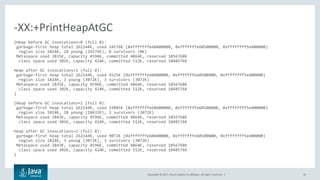 Copyright © 2017, Oracle and/or its affiliates. All rights reserved. | 26
{Heap before GC invocations=0 (full 0):
garbage-first heap total 262144K, used 24576K [0xfffffffe60400000, 0xfffffffe60500800, 0xffffffff5e400000)
region size 1024K, 24 young (24576K), 0 survivors (0K)
Metaspace used 2835K, capacity 4596K, committed 4864K, reserved 1056768K
class space used 301K, capacity 424K, committed 512K, reserved 1048576K
Heap after GC invocations=1 (full 0):
garbage-first heap total 262144K, used 4525K [0xfffffffe60400000, 0xfffffffe60500800, 0xffffffff5e400000)
region size 1024K, 3 young (3072K), 3 survivors (3072K)
Metaspace used 2835K, capacity 4596K, committed 4864K, reserved 1056768K
class space used 301K, capacity 424K, committed 512K, reserved 1048576K
}
{Heap before GC invocations=1 (full 0):
garbage-first heap total 262144K, used 19885K [0xfffffffe60400000, 0xfffffffe60500800, 0xffffffff5e400000)
region size 1024K, 18 young (18432K), 3 survivors (3072K)
Metaspace used 2843K, capacity 4596K, committed 4864K, reserved 1056768K
class space used 301K, capacity 424K, committed 512K, reserved 1048576K
Heap after GC invocations=2 (full 0):
garbage-first heap total 262144K, used 9072K [0xfffffffe60400000, 0xfffffffe60500800, 0xffffffff5e400000)
region size 1024K, 3 young (3072K), 3 survivors (3072K)
Metaspace used 2843K, capacity 4596K, committed 4864K, reserved 1056768K
class space used 301K, capacity 424K, committed 512K, reserved 1048576K
}
-XX:+PrintHeapAtGC
 