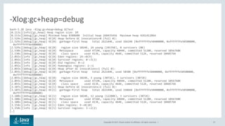 Copyright © 2017, Oracle and/or its affiliates. All rights reserved. | 27
bash-3.2$ java -Xlog:gc+heap=debug GCTest
[0.113s][info][gc,heap] Heap region size: 1M
[0.113s][debug][gc,heap] Minimum heap 8388608 Initial heap 268435456 Maximum heap 4261412864
[2.529s][debug][gc,heap] GC(0) Heap before GC invocations=0 (full 0):
[2.529s][debug][gc,heap] GC(0) garbage-first heap total 262144K, used 26624K [0xfffffffe50400000, 0xfffffffe50500800,
0xffffffff4e400000)
[2.529s][debug][gc,heap] GC(0) region size 1024K, 24 young (24576K), 0 survivors (0K)
[2.530s][debug][gc,heap] GC(0) Metaspace used 4719K, capacity 4844K, committed 5120K, reserved 1056768K
[2.530s][debug][gc,heap] GC(0) class space used 413K, capacity 464K, committed 512K, reserved 1048576K
[2.892s][info ][gc,heap] GC(0) Eden regions: 24->0(9)
[2.892s][info ][gc,heap] GC(0) Survivor regions: 0->3(3)
[2.892s][info ][gc,heap] GC(0) Old regions: 0->2
[2.892s][info ][gc,heap] GC(0) Humongous regions: 2->1
[2.893s][debug][gc,heap] GC(0) Heap after GC invocations=1 (full 0):
[2.893s][debug][gc,heap] GC(0) garbage-first heap total 262144K, used 5850K [0xfffffffe50400000, 0xfffffffe50500800,
0xffffffff4e400000)
[2.893s][debug][gc,heap] GC(0) region size 1024K, 3 young (3072K), 3 survivors (3072K)
[2.893s][debug][gc,heap] GC(0) Metaspace used 4719K, capacity 4844K, committed 5120K, reserved 1056768K
[2.893s][debug][gc,heap] GC(0) class space used 413K, capacity 464K, committed 512K, reserved 1048576K
[3.107s][debug][gc,heap] GC(1) Heap before GC invocations=1 (full 0):
[3.107s][debug][gc,heap] GC(1) garbage-first heap total 262144K, used 15066K [0xfffffffe50400000, 0xfffffffe50500800,
0xffffffff4e400000)
[3.108s][debug][gc,heap] GC(1) region size 1024K, 12 young (12288K), 3 survivors (3072K)
[3.108s][debug][gc,heap] GC(1) Metaspace used 4726K, capacity 4844K, committed 5120K, reserved 1056768K
[3.108s][debug][gc,heap] GC(1) class space used 413K, capacity 464K, committed 512K, reserved 1048576K
[3.158s][info ][gc,heap] GC(1) Eden regions: 9->0(10)
[3.158s][info ][gc,heap] GC(1) Survivor regions: 3->2(2)
[…]
-Xlog:gc+heap=debug
 