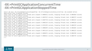 Copyright © 2017, Oracle and/or its affiliates. All rights reserved. | 28
bash-3.2$ java -XX:+PrintGCApplicationStoppedTime -XX:+PrintGCApplicationConcurrentTime -XX:+UseG1GC GCTest
Application time: 0.6692265 seconds
Total time for which application threads were stopped: 0.0006422 seconds, Stopping threads took: 0.0003064 seconds
Application time: 0.6252223 seconds
Total time for which application threads were stopped: 0.0847633 seconds, Stopping threads took: 0.0002372 seconds
Application time: 0.3719981 seconds
Total time for which application threads were stopped: 0.0607710 seconds, Stopping threads took: 0.0002263 seconds
Application time: 0.6516762 seconds
Total time for which application threads were stopped: 0.0802199 seconds, Stopping threads took: 0.0004294 seconds
Application time: 0.7976582 seconds
Total time for which application threads were stopped: 0.0741299 seconds, Stopping threads took: 0.0002259 seconds
Application time: 0.6417216 seconds
Total time for which application threads were stopped: 0.0006499 seconds, Stopping threads took: 0.0002845 seconds
Application time: 0.1142872 seconds
Total time for which application threads were stopped: 0.0851334 seconds, Stopping threads took: 0.0002213 seconds
Application time: 0.2681632 seconds
Total time for which application threads were stopped: 0.0004676 seconds, Stopping threads took: 0.0002502 seconds
Application time: 0.0046448 seconds
Total time for which application threads were stopped: 0.0003611 seconds, Stopping threads took: 0.0001791 seconds
[…]
-XX:+PrintGCApplicationConcurrentTime
-XX:+PrintGCApplicationStoppedTime
 
