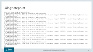 Copyright © 2017, Oracle and/or its affiliates. All rights reserved. | 29
bash-3.2$ java -Xlog:safepoint GCTest
[1.376s][info][safepoint] Application time: 0.3091519 seconds
[1.377s][info][safepoint] Total time for which application threads were stopped: 0.0004600 seconds, Stopping threads took:
0.0002648 seconds
[2.386s][info][safepoint] Application time: 1.0091637 seconds
[2.387s][info][safepoint] Total time for which application threads were stopped: 0.0005217 seconds, Stopping threads took:
0.0002297 seconds
[2.430s][info][safepoint] Application time: 0.0423349 seconds
[2.784s][info][safepoint] Total time for which application threads were stopped: 0.3548135 seconds, Stopping threads took:
0.0002130 seconds
[2.992s][info][safepoint] Application time: 0.2072894 seconds
[3.040s][info][safepoint] Total time for which application threads were stopped: 0.0475234 seconds, Stopping threads took:
0.0002285 seconds
[3.294s][info][safepoint] Application time: 0.2541180 seconds
[3.333s][info][safepoint] Total time for which application threads were stopped: 0.0388724 seconds, Stopping threads took:
0.0002681 seconds
[3.617s][info][safepoint] Application time: 0.2836815 seconds
[3.661s][info][safepoint] Total time for which application threads were stopped: 0.0440203 seconds, Stopping threads took:
0.0002210 seconds
[3.957s][info][safepoint] Application time: 0.2964698 seconds
[4.089s][info][safepoint] Total time for which application threads were stopped: 0.1313429 seconds, Stopping threads took:
0.0002244 seconds
[4.717s][info][safepoint] Application time: 0.6276530 seconds
[4.827s][info][safepoint] Total time for which application threads were stopped: 0.1104660 seconds, Stopping threads took:
0.0002243 seconds
[…]
-Xlog:safepoint
 