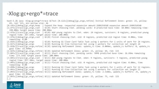 Copyright © 2017, Oracle and/or its affiliates. All rights reserved. | 31
bash-3.2$ java -Xlog:gc+ergo*=trace GCTest [0.122s][debug][gc,ergo,refine] Initial Refinement Zones: green: 23, yellow:
69, red: 115, min yellow size: 46
[0.142s][debug][gc,ergo,heap ] Expand the heap. requested expansion amount:268435456B expansion amount:268435456B
[2.475s][trace][gc,ergo,cset ] GC(0) Start choosing CSet. pending cards: 0 predicted base time: 10.00ms remaining time:
190.00ms target pause time: 200.00ms
[2.476s][trace][gc,ergo,cset ] GC(0) Add young regions to CSet. eden: 24 regions, survivors: 0 regions, predicted young
region time: 367.19ms, target pause time: 200.00ms
[2.476s][debug][gc,ergo,cset ] GC(0) Finish choosing CSet. old: 0 regions, predicted old region time: 0.00ms, time
remaining: 0.00
[2.826s][debug][gc,ergo ] GC(0) Running G1 Clear Card Table Task using 1 workers for 1 units of work for 24 regions.
[2.827s][debug][gc,ergo ] GC(0) Running G1 Free Collection Set using 1 workers for collection set length 24
[2.828s][trace][gc,ergo,refine] GC(0) Updating Refinement Zones: update_rs time: 0.004ms, update_rs buffers: 0, update_rs
goal time: 19.999ms
[2.829s][debug][gc,ergo,refine] GC(0) Updated Refinement Zones: green: 23, yellow: 69, red: 115
[3.045s][trace][gc,ergo,cset ] GC(1) Start choosing CSet. pending cards: 5898 predicted base time: 26.69ms remaining
time: 173.31ms target pause time: 200.00ms
[3.045s][trace][gc,ergo,cset ] GC(1) Add young regions to CSet. eden: 9 regions, survivors: 3 regions, predicted young
region time: 457.38ms, target pause time: 200.00ms
[3.045s][debug][gc,ergo,cset ] GC(1) Finish choosing CSet. old: 0 regions, predicted old region time: 0.00ms, time
remaining: 0.00
[3.090s][debug][gc,ergo ] GC(1) Running G1 Clear Card Table Task using 1 workers for 1 units of work for 12 regions.
[3.091s][debug][gc,ergo ] GC(1) Running G1 Free Collection Set using 1 workers for collection set length 12
[3.093s][trace][gc,ergo,refine] GC(1) Updating Refinement Zones: update_rs time: 2.510ms, update_rs buffers: 25, update_rs
goal time: 19.999ms
[3.093s][debug][gc,ergo,refine] GC(1) Updated Refinement Zones: green: 25, yellow: 75, red: 125
[…]
-Xlog:gc+ergo*=trace
 