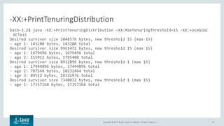 Copyright © 2017, Oracle and/or its affiliates. All rights reserved. | 32
bash-3.2$ java -XX:+PrintTenuringDistribution -XX:MaxTenuringThreshold=15 -XX:+UseG1GC
GCTest
Desired survivor size 1048576 bytes, new threshold 15 (max 15)
- age 1: 143280 bytes, 143280 total
Desired survivor size 9961472 bytes, new threshold 15 (max 15)
- age 1: 1679496 bytes, 1679496 total
- age 2: 115912 bytes, 1795408 total
Desired survivor size 8912896 bytes, new threshold 1 (max 15)
- age 1: 17444896 bytes, 17444896 total
- age 2: 787568 bytes, 18232464 total
- age 3: 89512 bytes, 18321976 total
Desired survivor size 7340032 bytes, new threshold 1 (max 15)
- age 1: 17357168 bytes, 17357168 total
-XX:+PrintTenuringDistribution
 