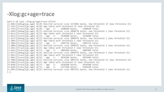 Copyright © 2017, Oracle and/or its affiliates. All rights reserved. | 33
bash-3.2$ java -Xlog:gc+age=trace GCTest
[2.406s][debug][gc,age] GC(0) Desired survivor size 1572864 bytes, new threshold 15 (max threshold 15)
[2.745s][trace][gc,age] GC(0) Age table with threshold 15 (max threshold 15)
[2.745s][trace][gc,age] GC(0) - age 1: 3100640 bytes, 3100640 total
[2.964s][debug][gc,age] GC(1) Desired survivor size 1048576 bytes, new threshold 1 (max threshold 15)
[3.011s][trace][gc,age] GC(1) Age table with threshold 1 (max threshold 15)
[3.011s][trace][gc,age] GC(1) - age 1: 1928480 bytes, 1928480 total
[3.267s][debug][gc,age] GC(2) Desired survivor size 1048576 bytes, new threshold 1 (max threshold 15)
[3.304s][trace][gc,age] GC(2) Age table with threshold 1 (max threshold 15)
[3.304s][trace][gc,age] GC(2) - age 1: 1985736 bytes, 1985736 total
[3.600s][debug][gc,age] GC(3) Desired survivor size 1048576 bytes, new threshold 1 (max threshold 15)
[3.641s][trace][gc,age] GC(3) Age table with threshold 1 (max threshold 15)
[3.641s][trace][gc,age] GC(3) - age 1: 2005984 bytes, 2005984 total
[3.937s][debug][gc,age] GC(4) Desired survivor size 1048576 bytes, new threshold 1 (max threshold 15)
[3.981s][trace][gc,age] GC(4) Age table with threshold 1 (max threshold 15)
[3.982s][trace][gc,age] GC(4) - age 1: 2076584 bytes, 2076584 total
[4.700s][debug][gc,age] GC(5) Desired survivor size 2097152 bytes, new threshold 15 (max threshold 15)
[4.810s][trace][gc,age] GC(5) Age table with threshold 15 (max threshold 15)
[4.810s][trace][gc,age] GC(5) - age 1: 2658280 bytes, 2658280 total
[4.810s][trace][gc,age] GC(5) - age 2: 1527360 bytes, 4185640 total
[5.205s][debug][gc,age] GC(6) Desired survivor size 2097152 bytes, new threshold 1 (max threshold 15)
[…]
-Xlog:gc+age=trace
 