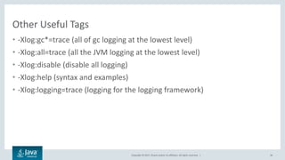 Copyright © 2017, Oracle and/or its affiliates. All rights reserved. |
Other Useful Tags
• -Xlog:gc*=trace (all of gc logging at the lowest level)
• -Xlog:all=trace (all the JVM logging at the lowest level)
• -Xlog:disable (disable all logging)
• -Xlog:help (syntax and examples)
• -Xlog:logging=trace (logging for the logging framework)
36
 