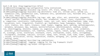 Copyright © 2017, Oracle and/or its affiliates. All rights reserved. | 37
bash-3.2$ java -Xlog:logging=trace GCTest
[0.604s][info][logging] Log configuration fully initialized.
[0.604s][debug][logging] Available log levels: off, trace, debug, info, warning, error
[0.604s][debug][logging] Available log decorators: time (t), utctime (utc), uptime (u),
timemillis (tm), uptimemillis (um), timenanos (tn), uptimenanos (un), hostname (hn), pid (p)
, tid (ti), level (l), tags (tg)
[0.604s][debug][logging] Available log tags: add, age, alloc, aot, annotation, arguments,
attach, barrier, biasedlocking, blocks, bot, breakpoint, census, class, classhisto, cleanu
p, compaction, constraints, constantpool, coops, cpu, cset, data, defaultmethods, dump, ergo,
exceptions, exit, fingerprint, freelist, gc, hashtables, heap, humongous, ihop, iklass
, init, itables, jni, jvmti, liveness, load, loader, logging, mark, marking, methodcomparator,
metadata, metaspace, mmu, modules, monitorinflation, monitormismatch, nmethod, normal
ize, objecttagging, obsolete, oopmap, os, pagesize, patch, path, phases, plab, promotion,
preorder, protectiondomain, ref, redefine, refine, region, remset, purge, resolve, safepoi
nt, scavenge, scrub, stacktrace, stackwalk, start, startuptime, state, stats, stringdedup,
stringtable, stackmap, subclass, survivor, sweep, task, thread, tlab, time, timer, update
, unload, verification, verify, vmoperation, vtables, workgang, jfr, system, parser, bytecode,
setting, event
[0.604s][debug][logging] Described tag combinations:
[0.604s][debug][logging] logging: Logging for the log framework itself
[0.605s][debug][logging] Log output configuration:
 