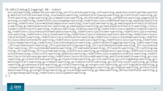 Copyright © 2017, Oracle and/or its affiliates. All rights reserved. | 38
[0.605s][debug][logging] #0: stdout
os+cpu=warning,vmoperation=warning,verification=warning,ref=warning,modules+startuptime=warnin
g,monitorinflation=warning,stackwalk=warning,safepoint+cleanup=warning,gc+ref+start=warning,gc
+ref=warning,ergo=warning,gc+compaction=warning,os+thread=warning,safepoint=warning,pagesize=w
arning,os=warning,redefine+class+oopmap=warning,redefine+class+nmethod=warning,modules+patch=w
arning,redefine+class+methodcomparator=warning,startuptime=warning,gc+metaspace+freelist+block
s=warning,gc+metaspace+alloc=warning,gc+metaspace=warning,gc+metaspace+freelist=warning,class+
loader+constraints=warning,vtables=warning,itables=warning,redefine+class+update+itables=warni
ng,redefine+class+obsolete+metadata=warning,redefine+class+timer=warning,redefine+class+normal
ize=warning,redefine+class+load=warning,redefine+class+load+exceptions=warning,redefine+class+
constantpool=warning,redefine+class+annotation=warning,redefine+class+stackmap=warning,redefin
e+class+obsolete+mark=warning,redefine+class+subclass=warning,redefine+class=warning,redefine+
class+dump=warning,redefine+class+breakpoint=warning,jvmti+objecttagging=warning,jvmti=warning
,jfr+system+event=warning,jfr+system+setting=warning,jfr+system+bytecode=warning,jfr+system+pa
rser=warning,jfr+system+metadata=warning,jfr+metadata=warning,jfr+event=warning,jfr+setting=wa
rning,jfr=warning,jfr+system=warning,stacktrace=warning,gc+heap+exit=warning,redefine+class+ob
solete=warning,class+init=warning,modules=warning,redefine+class+update+vtables=warning,redefi
ne+class+iklass+purge=warning,redefine+class+iklass+add=warning,monitormismatch=warning,gc+cpu
=warning,gc+task+thread=warning,gc+task+time=warning,gc+jni=warning,gc+stringdedup=warning,gc+
marking+start=warning,gc+remset=warning,gc+remset+exit=warning,gc+verify+start=warning,gc+ihop
=warning,gc+phases+task=warning,gc+stats=warning,gc+ergo+cset=warning,gc+stringtable=warning,g
c+heap+region=warning,gc+task+stats=warning,gc+humongous=warning,gc+region=warning,protectiond
omain=warning,gc+ergo+ihop=warning,gc+scavenge=warning,gc+mmu=warning,defaultmethods=warning,g
c+ergo+heap=warning,redefine+class+update=warning
[…]
 