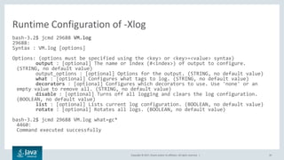 Copyright © 2017, Oracle and/or its affiliates. All rights reserved. | 39
bash-3.2$ jcmd 29688 VM.log
29688:
Syntax : VM.log [options]
Options: (options must be specified using the <key> or <key>=<value> syntax)
output : [optional] The name or index (#<index>) of output to configure.
(STRING, no default value)
output_options : [optional] Options for the output. (STRING, no default value)
what : [optional] Configures what tags to log. (STRING, no default value)
decorators : [optional] Configures which decorators to use. Use 'none' or an
empty value to remove all. (STRING, no default value)
disable : [optional] Turns off all logging and clears the log configuration.
(BOOLEAN, no default value)
list : [optional] Lists current log configuration. (BOOLEAN, no default value)
rotate : [optional] Rotates all logs. (BOOLEAN, no default value)
bash-3.2$ jcmd 29688 VM.log what=gc*
4460:
Command executed successfully
Runtime Configuration of -Xlog
 