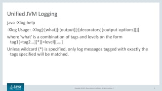 Copyright © 2017, Oracle and/or its affiliates. All rights reserved. |
Unified JVM Logging
java -Xlog:help
-Xlog Usage: -Xlog[:[what][:[output][:[decorators][:output-options]]]]
where 'what' is a combination of tags and levels on the form
tag1[+tag2...][*][=level][,...]
Unless wildcard (*) is specified, only log messages tagged with exactly the
tags specified will be matched.
9
 