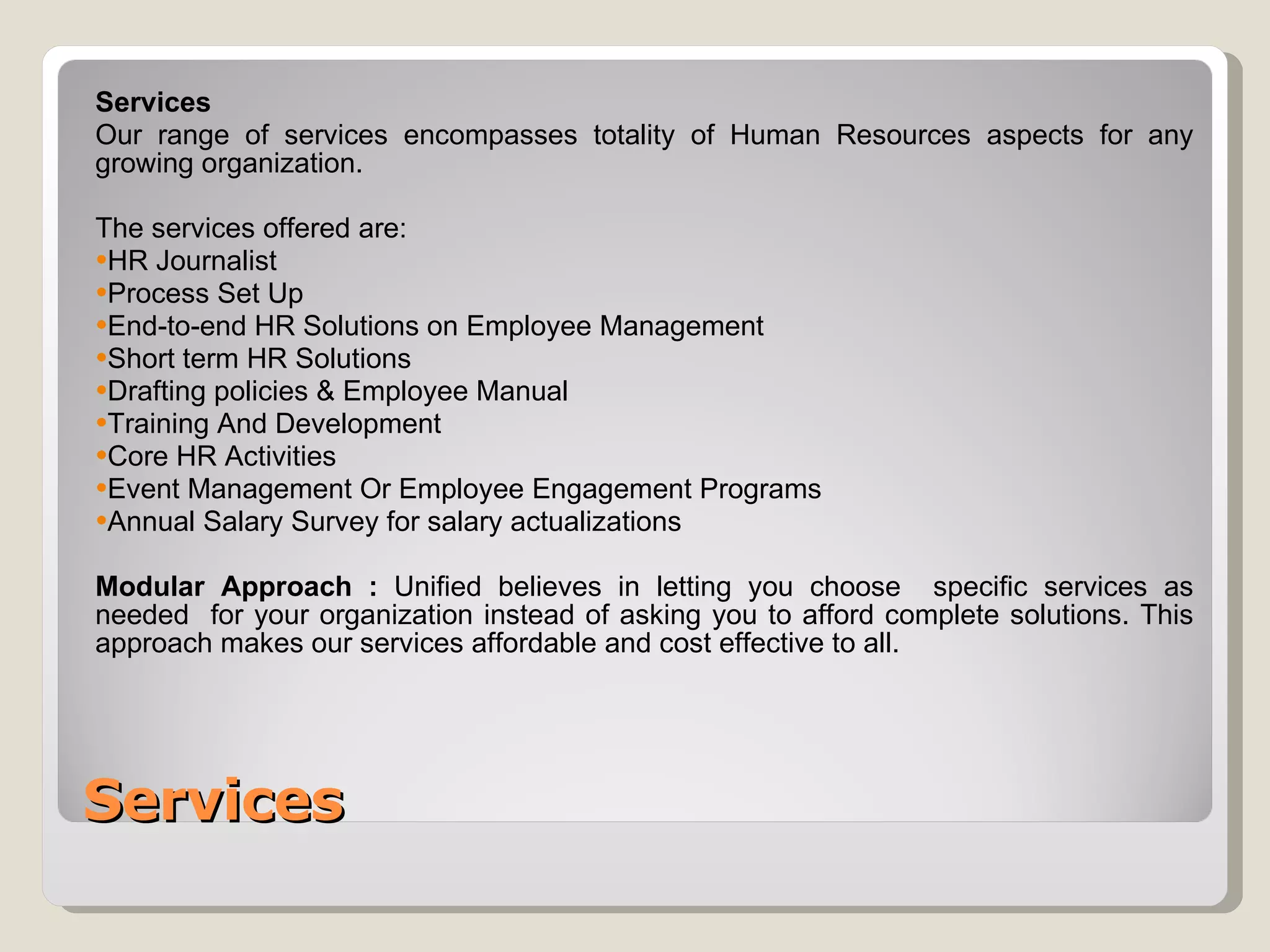 Services Services Our range of services encompasses totality of Human Resources aspects for any growing organization. The services offered are: HR Journalist  Process Set Up End-to-end HR Solutions on Employee Management Short term HR Solutions Drafting policies & Employee Manual Training And Development Core HR Activities Event Management Or Employee Engagement Programs Annual Salary Survey for salary actualizations Modular Approach :  Unified believes in letting you choose  specific services as needed  for your organization instead of asking you to afford complete solutions. This approach makes our services affordable and cost effective to all. 