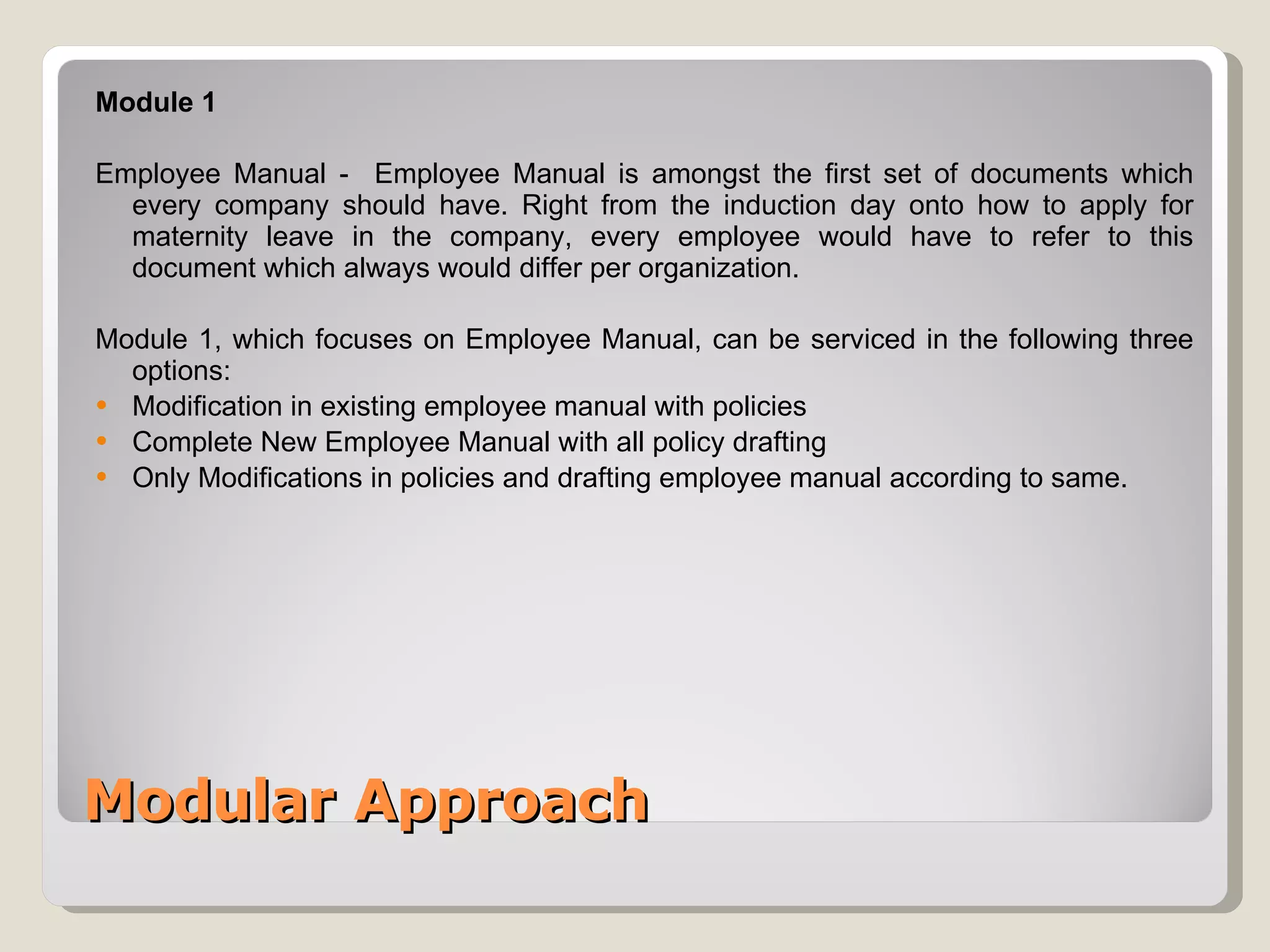 Modular Approach Module 1  Employee Manual -  Employee Manual is amongst the first set of documents which every company should have. Right from the induction day onto how to apply for maternity leave in the company, every employee would have to refer to this document which always would differ per organization. Module 1, which focuses on Employee Manual, can be serviced in the following three options: Modification in existing employee manual with policies Complete New Employee Manual  with all policy drafting Only Modifications in policies and drafting employee manual according to same. 