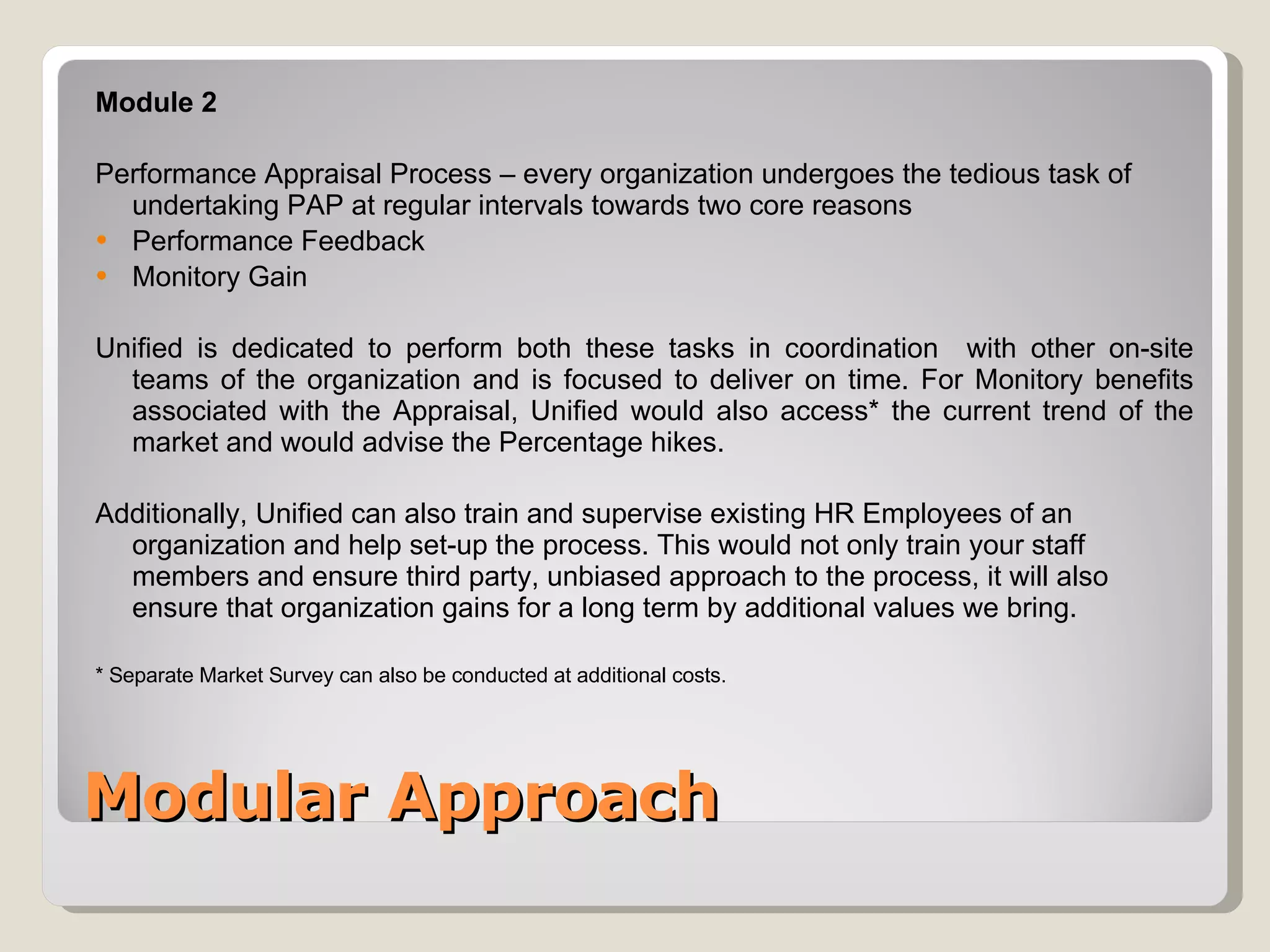 Modular Approach Module 2  Performance Appraisal Process – every organization undergoes the tedious task of undertaking PAP at regular intervals towards two core reasons Performance Feedback Monitory Gain  Unified is dedicated to perform both these tasks in coordination  with other on-site teams of the organization and is focused to deliver on time. For Monitory benefits associated with the Appraisal, Unified would also access* the current trend of the market and would advise the Percentage hikes. Additionally, Unified can also train and supervise existing HR Employees of an organization and help set-up the process. This would not only train your staff members and ensure third party, unbiased approach to the process, it will also ensure that organization gains for a long term by additional values we bring. * Separate Market Survey can also be conducted at additional costs. 