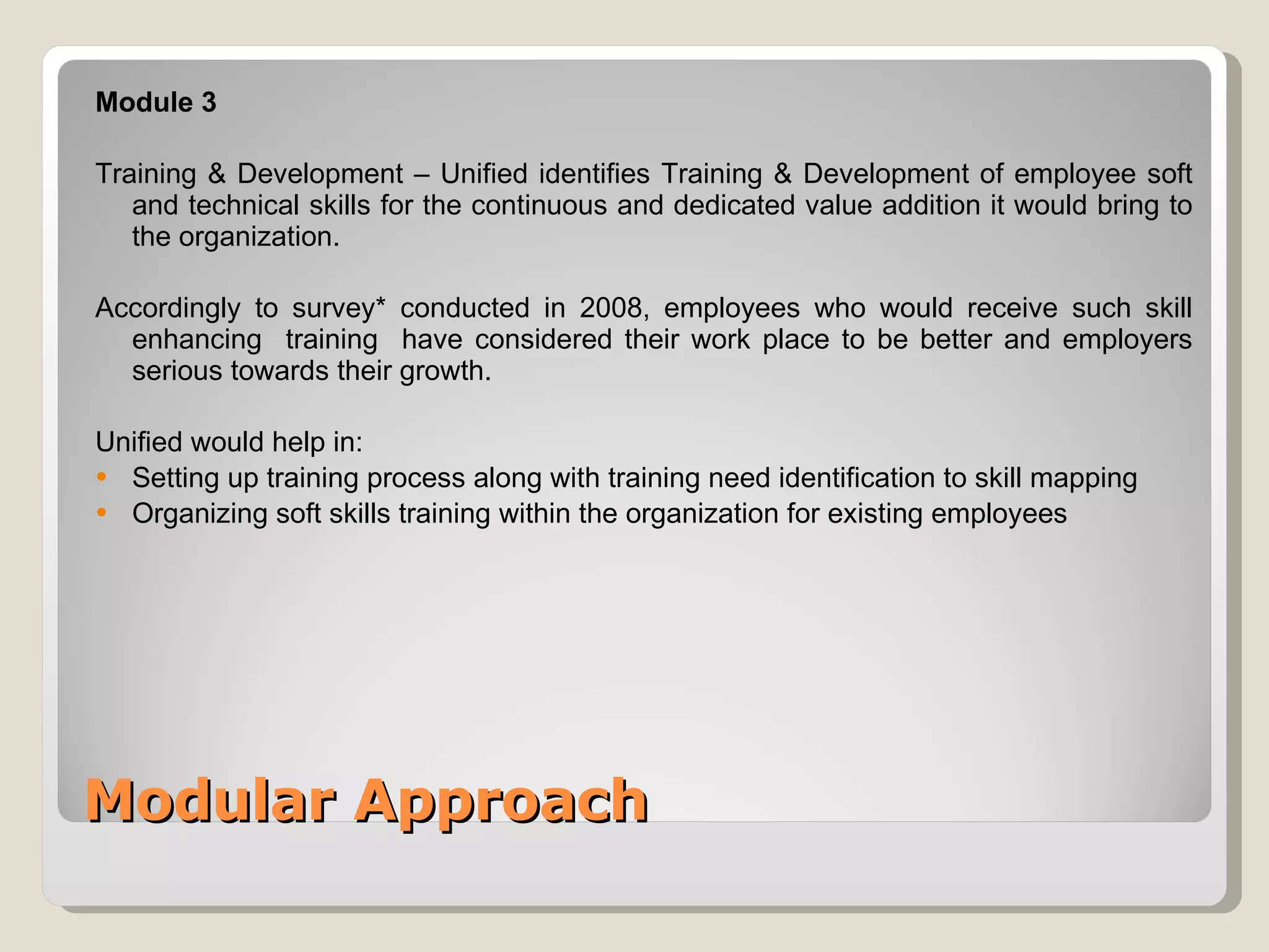 Modular Approach Module 3 Training & Development – Unified identifies Training & Development of employee soft and technical skills for the continuous and dedicated value addition it would bring to the organization. Accordingly to survey* conducted in 2008, employees who would receive such skill enhancing  training  have considered their work place to be better and employers serious towards their growth. Unified would help in: Setting up training process along with training need identification to skill mapping Organizing soft skills training within the organization for existing employees 