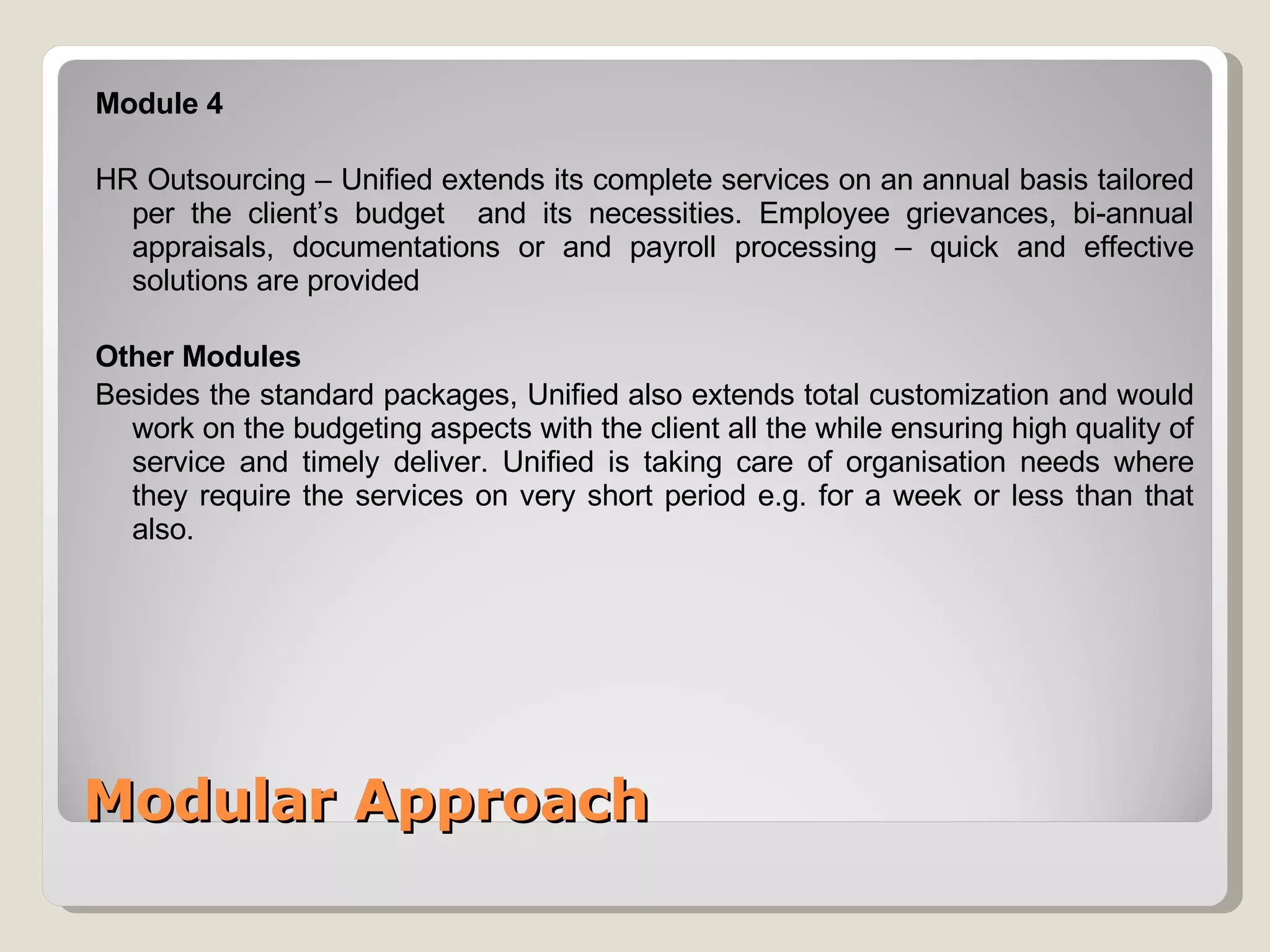 Modular Approach Module 4 HR Outsourcing – Unified extends its complete services on an annual basis tailored per the client’s budget  and its necessities. Employee grievances, bi-annual appraisals, documentations or and payroll processing – quick and effective solutions are provided Other Modules Besides the standard packages, Unified also extends total customization and would work on the budgeting aspects with the client all the while ensuring high quality of service and timely deliver. Unified is taking care of organisation needs where they require the services on very short period e.g. for a week or less than that also. 