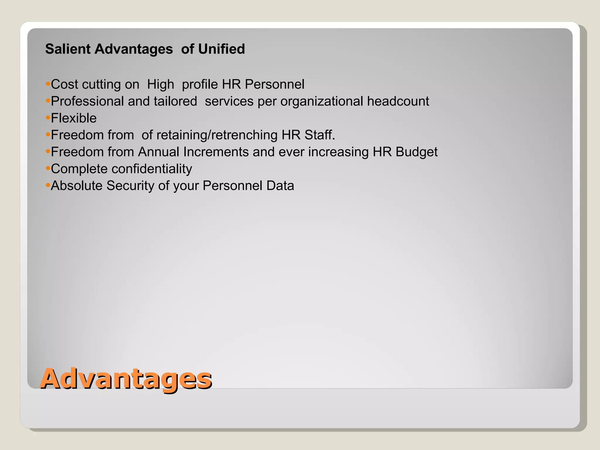 Advantages Salient Advantages  of Unified  Cost cutting on  High  profile HR Personnel Professional and tailored  services per organizational headcount Flexible  Freedom from  of retaining/retrenching HR Staff. Freedom from Annual Increments and ever increasing HR Budget Complete confidentiality  Absolute Security of your Personnel Data 