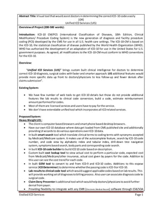 Unified ICD Services Page 1
Abstract Title:Visual tool thatwouldassistdoctorsindeterminingthe correctICD-10 codeseasily
[OR]
Unified ICD Services (UIS)
Overviewof Project(200-500 words): icd
Introduction: ICD-10 CM/PCS (International Classification of Diseases, 10th Edition, Clinical
Modification/ Procedure Coding System) is the new generation of diagnosis and facility procedure
coding (PCS) developed by the CMS for use in all U.S. health care settings. The ICD-10-CM is based on
the ICD-10, the statistical classification of disease published by the World Health Organization (WHO).
WHO has authorized the development of an adaptation of ICD-10 for use in the United States for U.S.
government purposes. As agreed, all modifications to the ICD-10-CMmust conform to WHO conventions
for the ICD-10.
Overview:
“Unified ICD Services (UIS)” brings custom built clinical intelligence for doctors to determine
correct ICD-10 diagnosis, surgical codes withfaster and smarter approach. UIS additional features would
provide more specific data up front to doctors/physicians to less follow-up and fewer denials after
claimssubmission”.
ExistingSystem:
 We have few number of web tools to get ICD-10 details but those do not provide additional
features like lab results to clinical code conversion, build a code, estimate reimbursement
amountperformedforcodes.
 Most of themare licensed services andusershave topay forthe service.
 We don’thave extendable unifiedtool whichincorporatesall ICDrelatedservices.
ProposedSystem:
Heavy WeightUIS:
 The clientiscomputerbasedbrowsers andsmartphone baseddesktopbrowsers.
 Have our own ICD 10 database where data get loaded from CMS published site and additionally
providingUIwizardsto dovarious operationsoverICD-10data.
 In built smart search tool which translate clinical terms to coding terms with synonyms accepted
by Medicaid/Medicare system. It makes use of the autocomplete feature, search by ICD-10 code
number, and code view by alphabetic index and tabular index, drill-down tree navigation
system, symptomsbasedsearch, bodypartsand correspondingcode search.
 In builtICD-10 code builderto buildICD10 code basedondescription.
 Custom built cost lookup tool to view actual cost to perform a particular code, expected cost
from Medicaid/Medicare/other insurance, actual cost given by payers for the code. Addition to
thisusercan see the cost trendfor each code.
 In built GEM tool to convert to and from ICD-9 and ICD-10 codes. Additions to this expose
service (ICDDeterminer) todetermine whetherthe passingcode isICD-9or ICD-10.
 Lab resultsto clinical code tool whichwouldsuggestapplicablecodesbasedonlabresults.This
will provide workingsetof diagnosestobillingprocess.Alsousercanassociate diagnosiscode to
surgical code.
 ClaimDeny Preventerisadditional tool whichwouldhelpdoctors/physicianstoavoidfurther
denial frompayer.
 Providing flexibility to integrate with any EMR (Electronic Medical Record) software through ESB/SOA
 