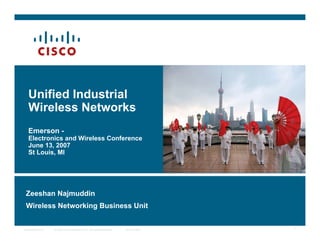 © 2006 Cisco Systems, Inc. All rights reserved. Cisco PublicPresentation_ID 1
Unified Industrial
Wireless Networks
Emerson -
Electronics and Wireless Conference
June 13, 2007
St Louis, MI
Zeeshan Najmuddin
Wireless Networking Business Unit
 
