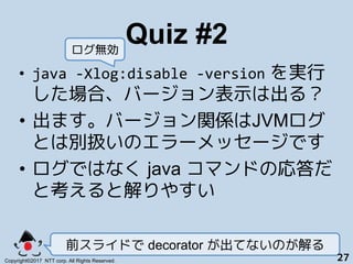 Quiz #2!
•  java	-Xlog:disable	-version を実行
した場合、バージョン表示は出る？
•  出ます。バージョン関係はJVMログ
とは別扱いのエラーメッセージです+
•  ログではなく java コマンドの応答...