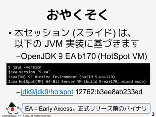 おやくそく!
• 本セッション (スライド) は、
以下の JVM 実装に基づきます
– OpenJDK 9 EA b170 (HotSpot VM)
– jdk9/jdk9/hotspot 12762:b3ee8ab233ed
EA = Ea...