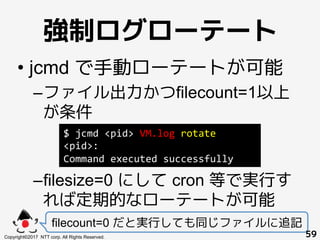 強制ログローテート!
• jcmd で手動ローテートが可能
– ファイル出力かつfilecount=1以上
が条件
– filesize=0 にして cron 等で実行す
れば定期的なローテートが可能
filecount=0 だと実行しても同じ...