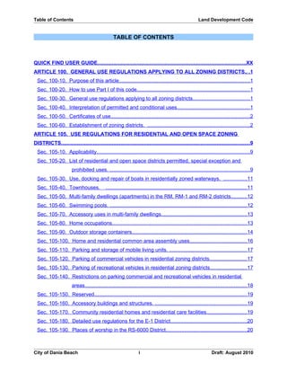 Table of Contents                                                                                          Land Development Code


                                                   TABLE OF CONTENTS



QUICK FIND USER GUIDE...................................................................................................... XXI
PART 1 USE REGULATIONS..................................................................... 1
ARTICLE 100. GENERAL USE REGULATIONS APPLYING TO ALL ZONING DISTRICTS. ..1
  Sec. 100-10. Purpose of this article...........................................................................................1
  Sec. 100-20. How to use Part I of this code. .............................................................................1
  Sec. 100-30. General use regulations applying to all zoning districts. ......................................1
  Sec. 100-40. Interpretation of permitted and conditional uses. .................................................1
  Sec. 100-50. Certificates of use. ...............................................................................................2
  Sec. 100-60. Establishment of zoning districts. .........................................................................2
ARTICLE 105. USE REGULATIONS FOR RESIDENTIAL AND OPEN SPACE ZONING
DISTRICTS. ..................................................................................................................................9
  Sec. 105-10. Applicability. .........................................................................................................9
  Sec. 105-20. List of residential and open space districts permitted, special exception and
                        prohibited uses. ..................................................................................................9
  Sec. 105-30. Use, docking and repair of boats in residentially zoned waterways. ..................11
  Sec. 105-40. Townhouses. ......................................................................................................11
  Sec. 105-50. Multi-family dwellings (apartments) in the RM, RM-1 and RM-2 districts...........12
  Sec. 105-60. Swimming pools. ................................................................................................12
  Sec. 105-70. Accessory uses in multi-family dwellings. ..........................................................13
  Sec. 105-80. Home occupations. ............................................................................................13
  Sec. 105-90. Outdoor storage containers................................................................................14
  Sec. 105-100. Home and residential common area assembly uses........................................16
  Sec. 105-110. Parking and storage of mobile living units........................................................17
  Sec. 105-120. Parking of commercial vehicles in residential zoning districts..........................17
  Sec. 105-130. Parking of recreational vehicles in residential zoning districts. ........................17
  Sec. 105-140. Restrictions on parking commercial and recreational vehicles in residential
                        areas.................................................................................................................18
  Sec. 105-150. Reserved. .........................................................................................................19
  Sec. 105-160. Accessory buildings and structures..................................................................19
  Sec. 105-170. Community residential homes and residential care facilities............................19
  Sec. 105-180. Detailed use regulations for the E-1 District. ....................................................20


City of Dania Beach                                                 i                                               Draft: August 2010
 