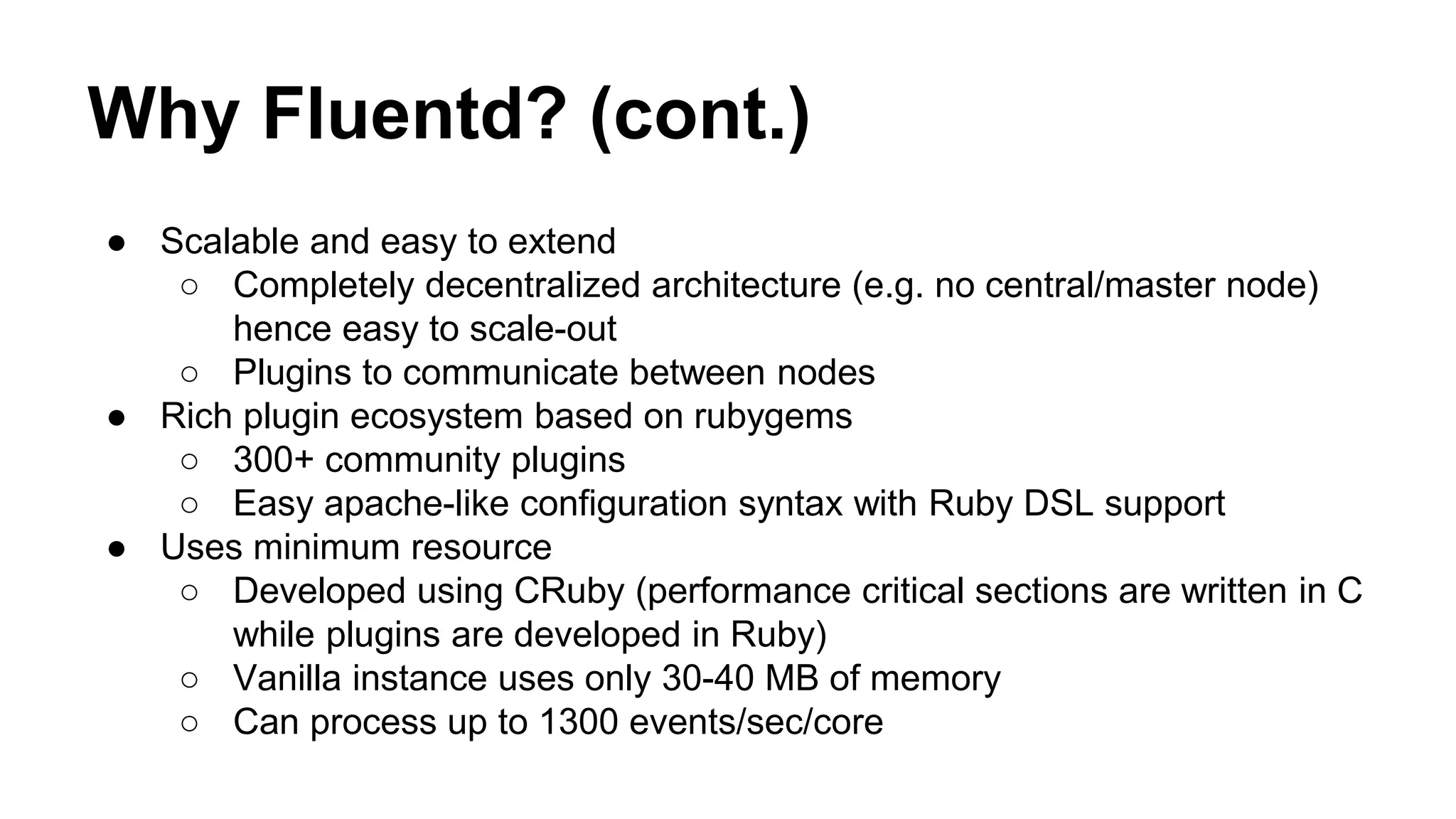Why Fluentd? (cont.) ● Scalable and easy to extend ○ Completely decentralized architecture (e.g. no central/master node) hence easy to scale-out ○ Plugins to communicate between nodes ● Rich plugin ecosystem based on rubygems ○ 300+ community plugins ○ Easy apache-like configuration syntax with Ruby DSL support ● Uses minimum resource ○ Developed using CRuby (performance critical sections are written in C while plugins are developed in Ruby) ○ Vanilla instance uses only 30-40 MB of memory ○ Can process up to 1300 events/sec/core 
