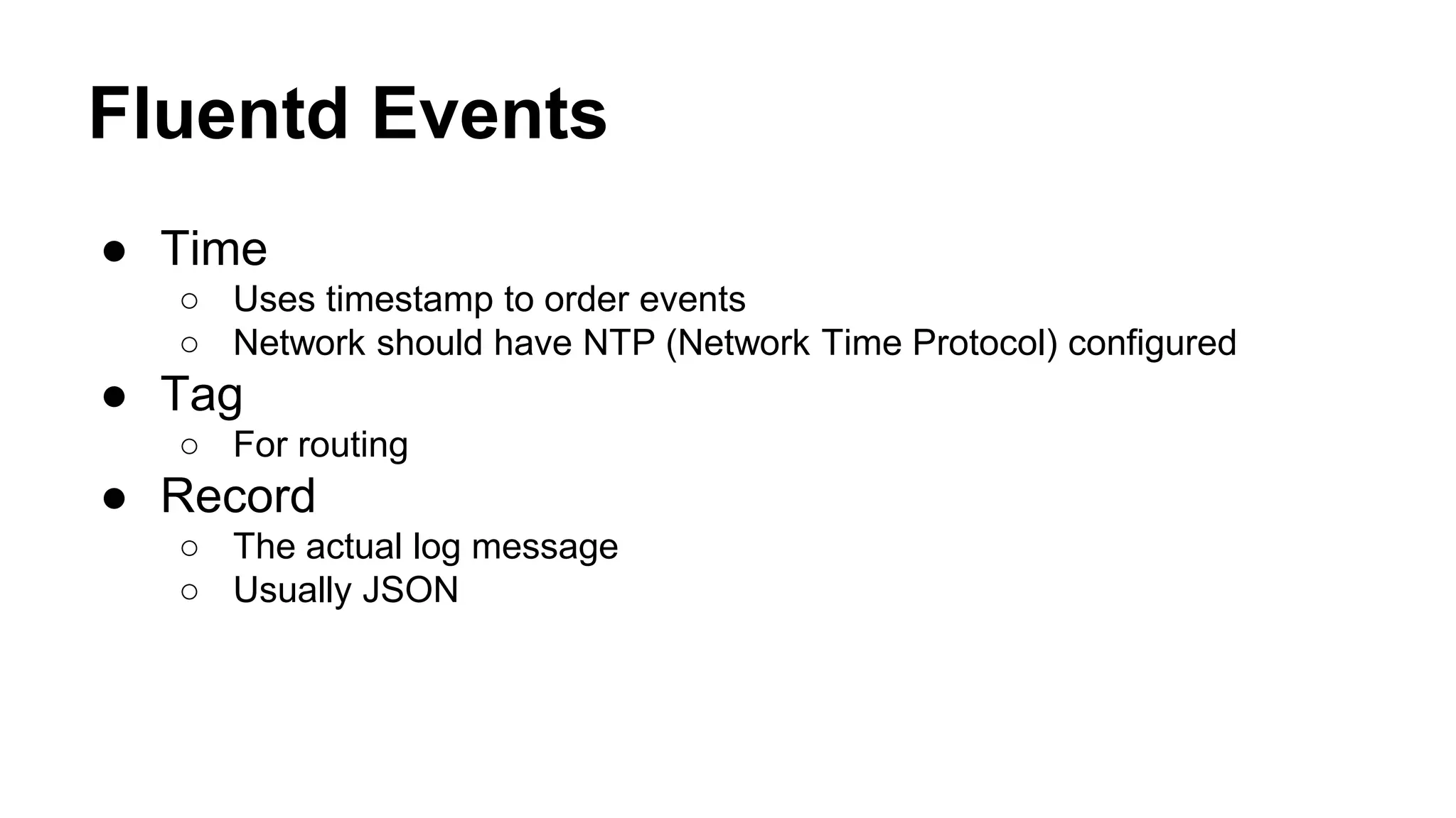 Fluentd Events ● Time ○ Uses timestamp to order events ○ Network should have NTP (Network Time Protocol) configured ● Tag ○ For routing ● Record ○ The actual log message ○ Usually JSON 