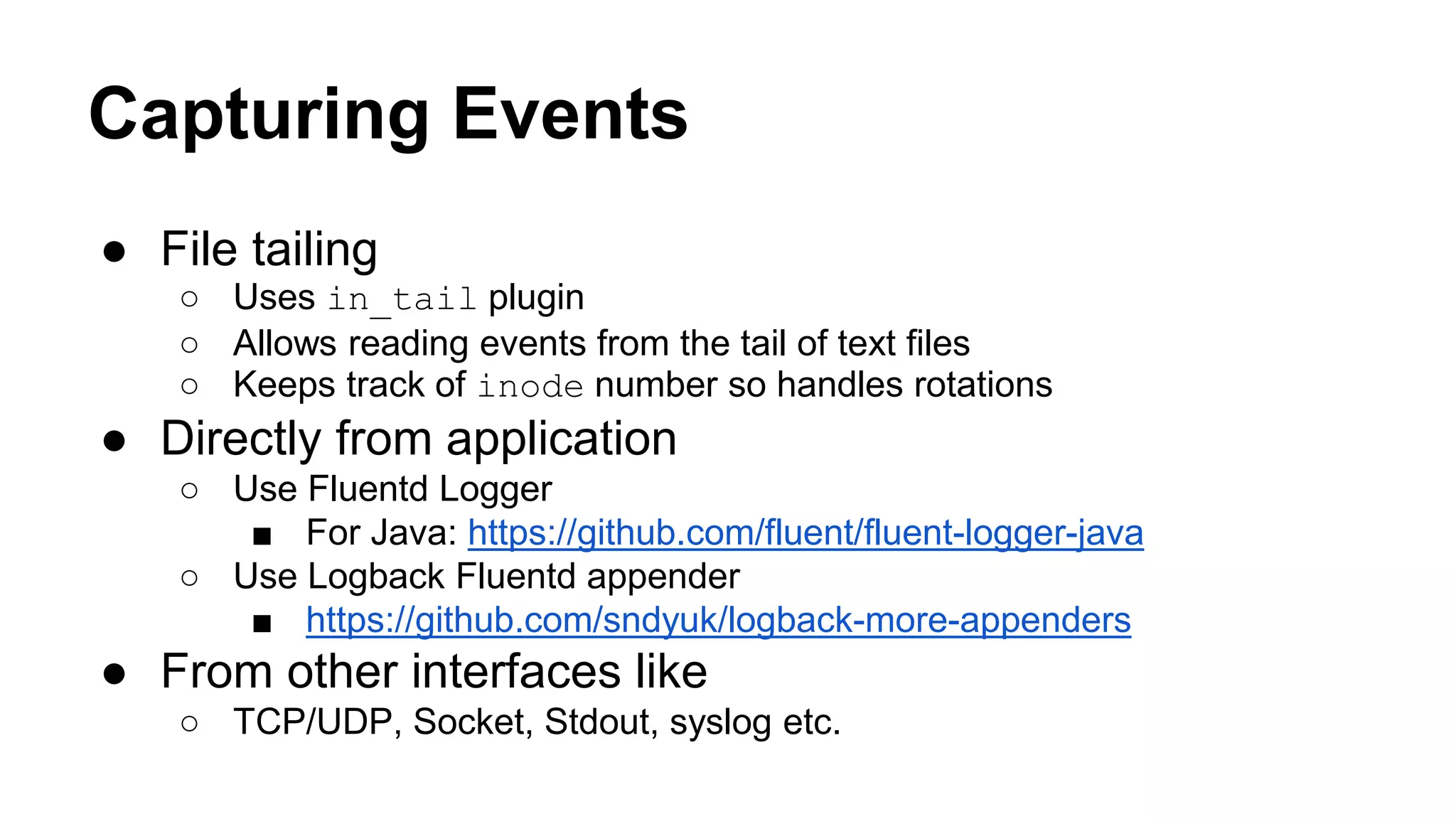Capturing Events ● File tailing ○ Uses in_tail plugin ○ Allows reading events from the tail of text files ○ Keeps track of inode number so handles rotations ● Directly from application ○ Use Fluentd Logger ■ For Java: https://github.com/fluent/fluent-logger-java ○ Use Logback Fluentd appender ■ https://github.com/sndyuk/logback-more-appenders ● From other interfaces like ○ TCP/UDP, Socket, Stdout, syslog etc. 