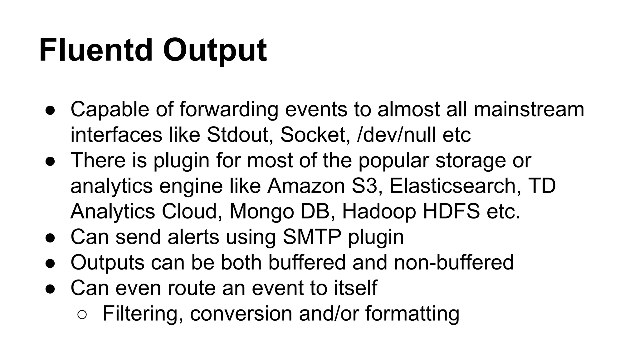 Fluentd Output ● Capable of forwarding events to almost all mainstream interfaces like Stdout, Socket, /dev/null etc ● There is plugin for most of the popular storage or analytics engine like Amazon S3, Elasticsearch, TD Analytics Cloud, Mongo DB, Hadoop HDFS etc. ● Can send alerts using SMTP plugin ● Outputs can be both buffered and non-buffered ● Can even route an event to itself ○ Filtering, conversion and/or formatting 