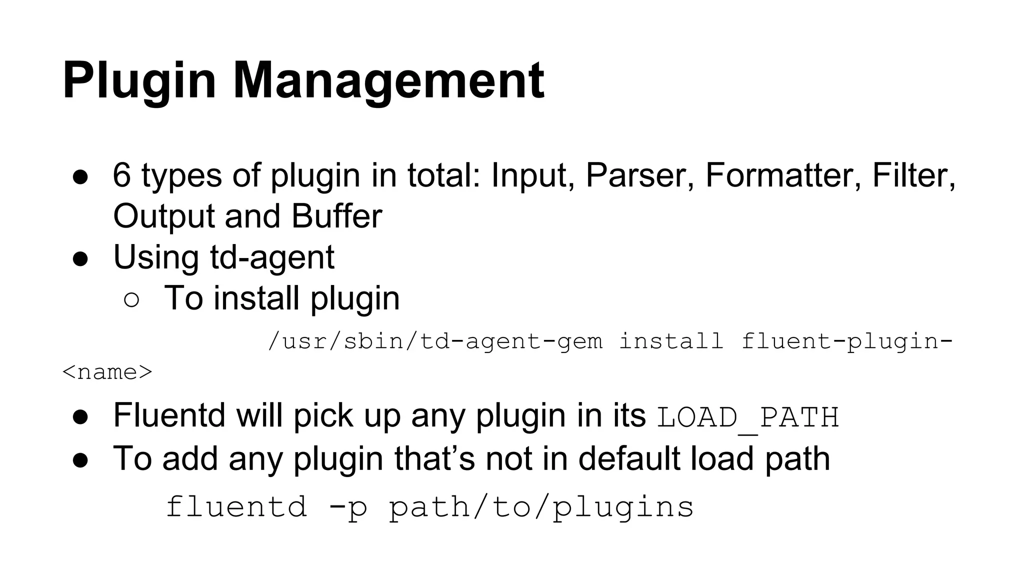Plugin Management ● 6 types of plugin in total: Input, Parser, Formatter, Filter, Output and Buffer ● Using td-agent ○ To install plugin /usr/sbin/td-agent-gem install fluent-plugin- <name> ● Fluentd will pick up any plugin in its LOAD_PATH ● To add any plugin that’s not in default load path fluentd -p path/to/plugins 