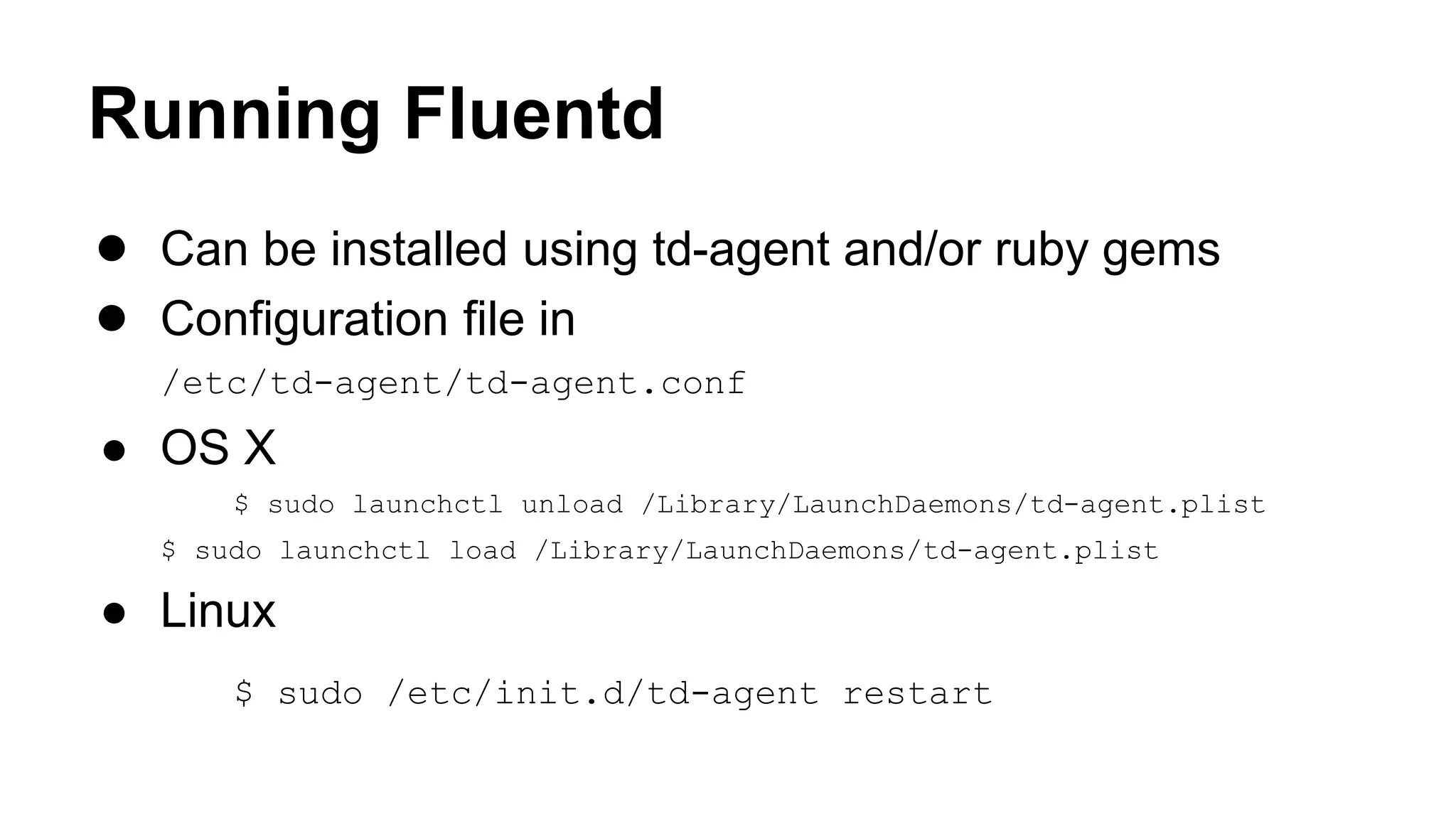 Running Fluentd ● Can be installed using td-agent and/or ruby gems ● Configuration file in /etc/td-agent/td-agent.conf ● OS X $ sudo launchctl unload /Library/LaunchDaemons/td-agent.plist $ sudo launchctl load /Library/LaunchDaemons/td-agent.plist ● Linux $ sudo /etc/init.d/td-agent restart 