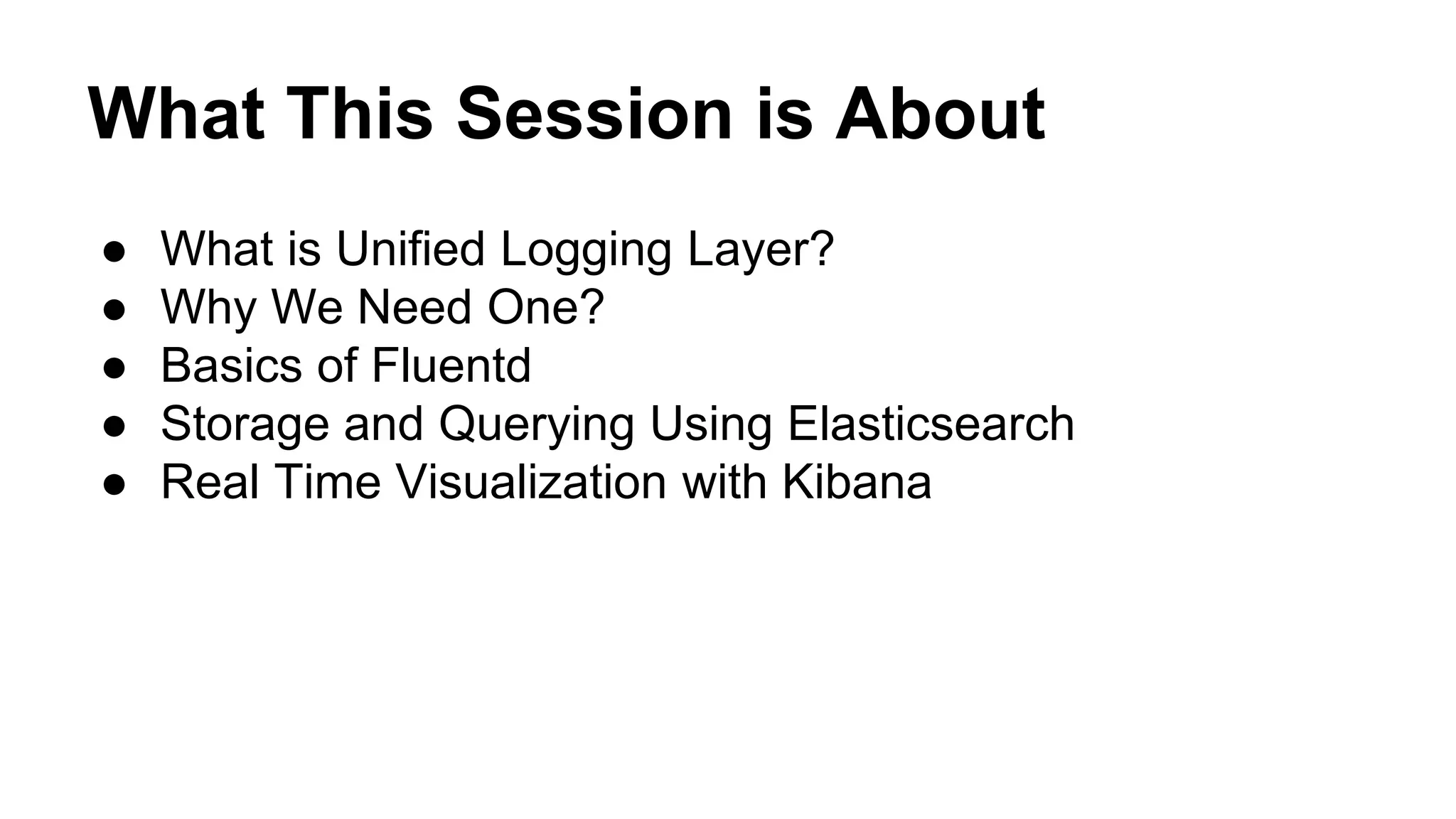 What This Session is About ● What is Unified Logging Layer? ● Why We Need One? ● Basics of Fluentd ● Storage and Querying Using Elasticsearch ● Real Time Visualization with Kibana 