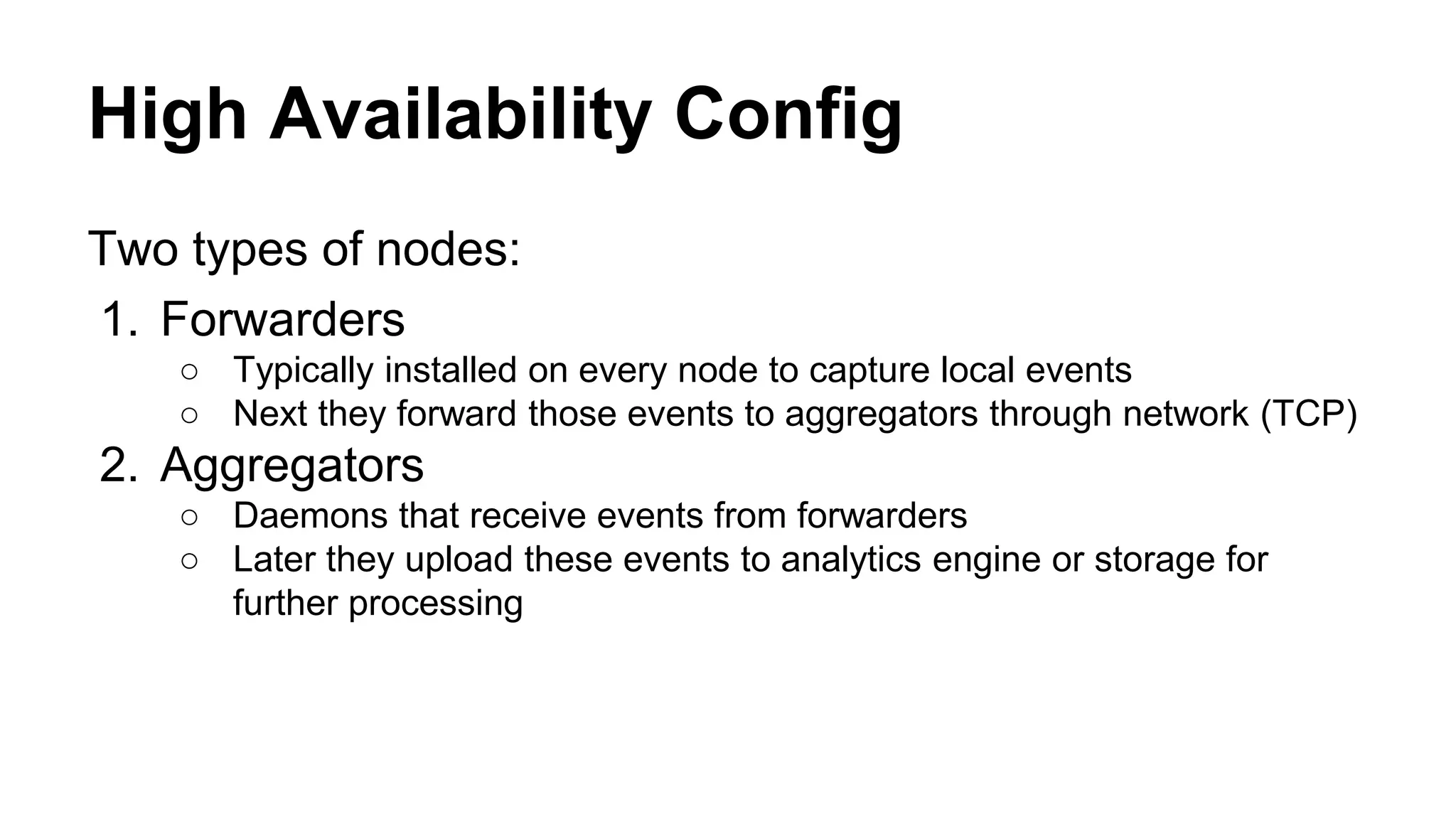 High Availability Config Two types of nodes: 1. Forwarders ○ Typically installed on every node to capture local events ○ Next they forward those events to aggregators through network (TCP) 2. Aggregators ○ Daemons that receive events from forwarders ○ Later they upload these events to analytics engine or storage for further processing 