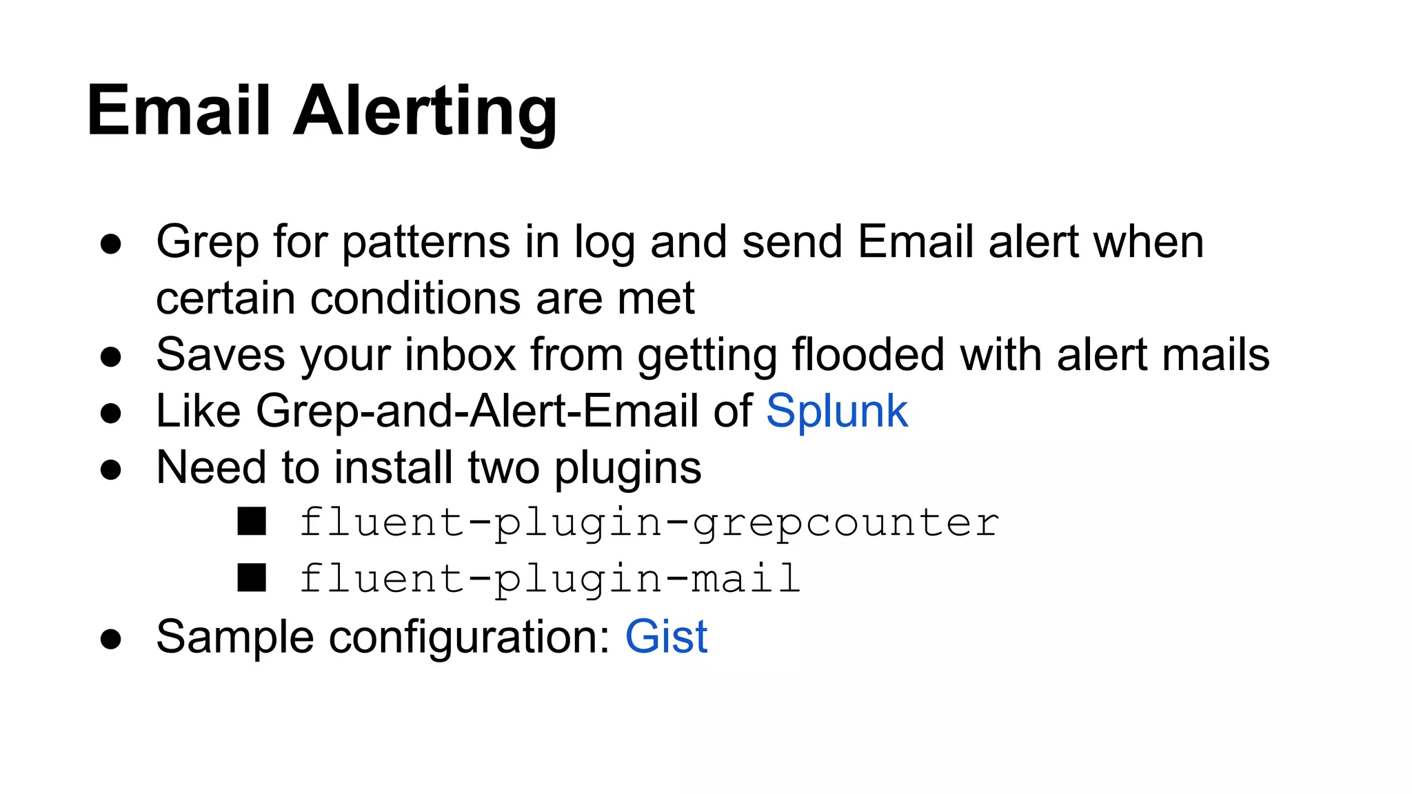 Email Alerting ● Grep for patterns in log and send Email alert when certain conditions are met ● Saves your inbox from getting flooded with alert mails ● Like Grep-and-Alert-Email of Splunk ● Need to install two plugins ■ fluent-plugin-grepcounter ■ fluent-plugin-mail ● Sample configuration: Gist 