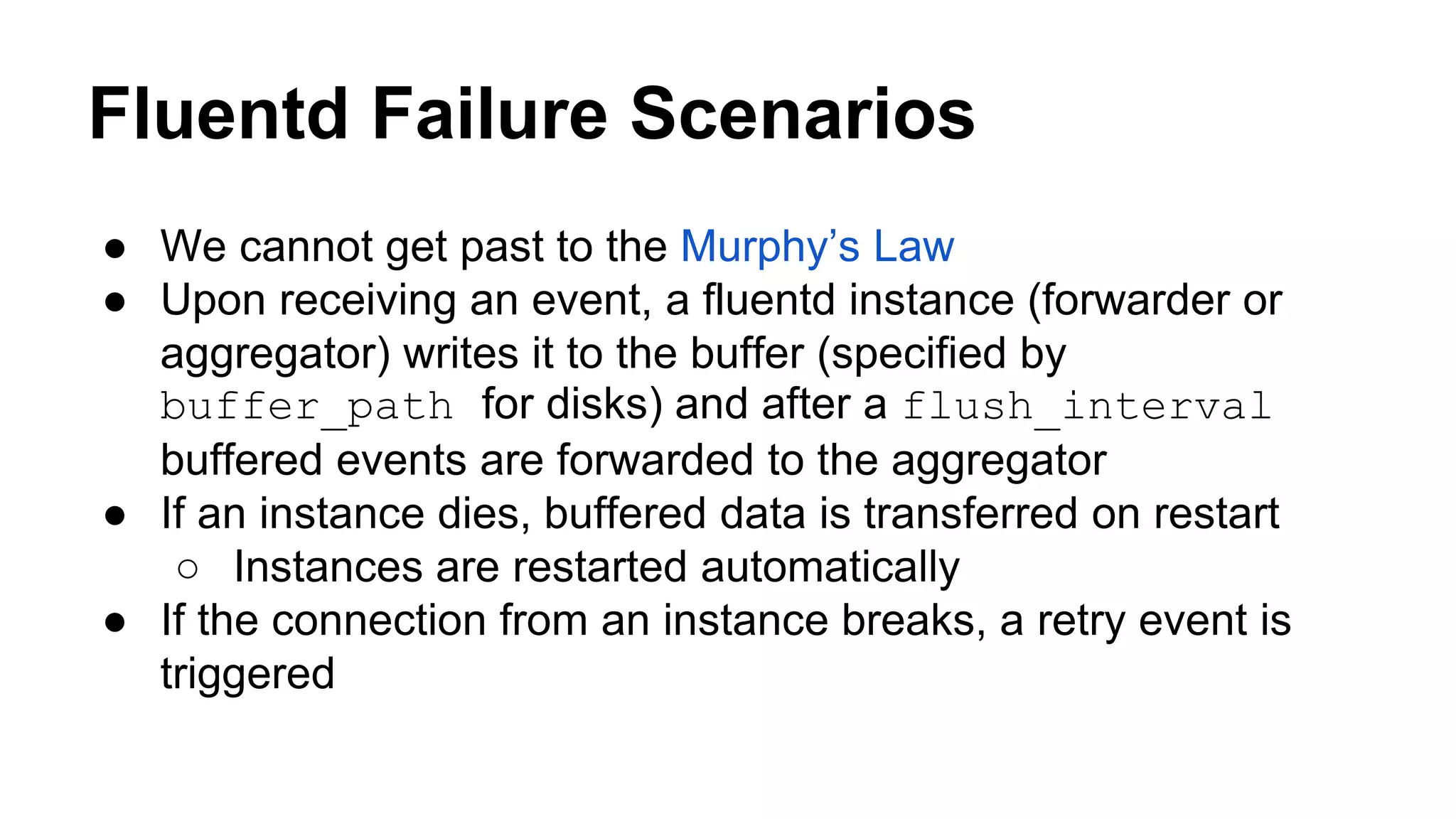 Fluentd Failure Scenarios ● We cannot get past to the Murphy’s Law ● Upon receiving an event, a fluentd instance (forwarder or aggregator) writes it to the buffer (specified by buffer_path for disks) and after a flush_interval buffered events are forwarded to the aggregator ● If an instance dies, buffered data is transferred on restart ○ Instances are restarted automatically ● If the connection from an instance breaks, a retry event is triggered 