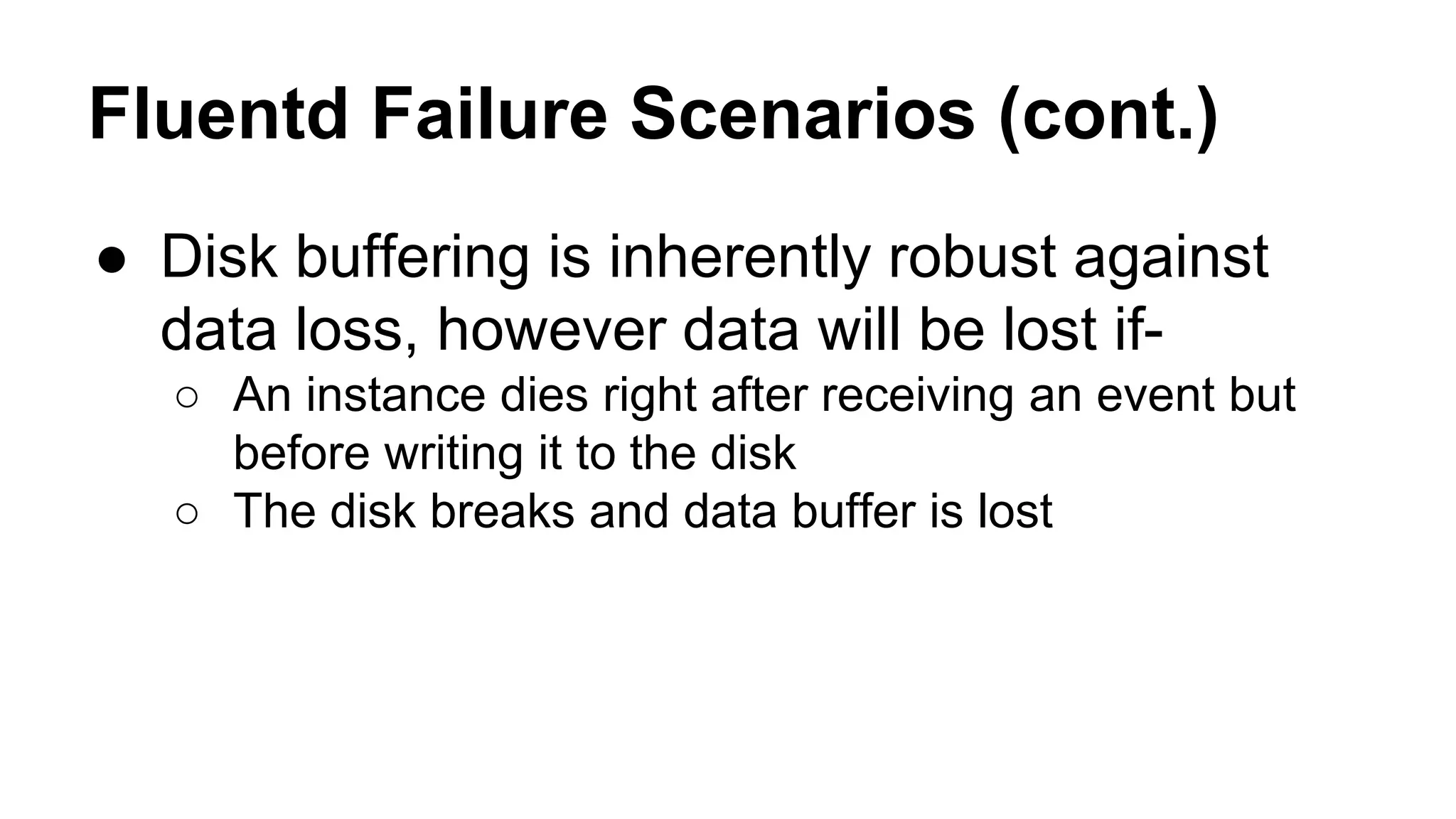 Fluentd Failure Scenarios (cont.) ● Disk buffering is inherently robust against data loss, however data will be lost if- ○ An instance dies right after receiving an event but before writing it to the disk ○ The disk breaks and data buffer is lost 