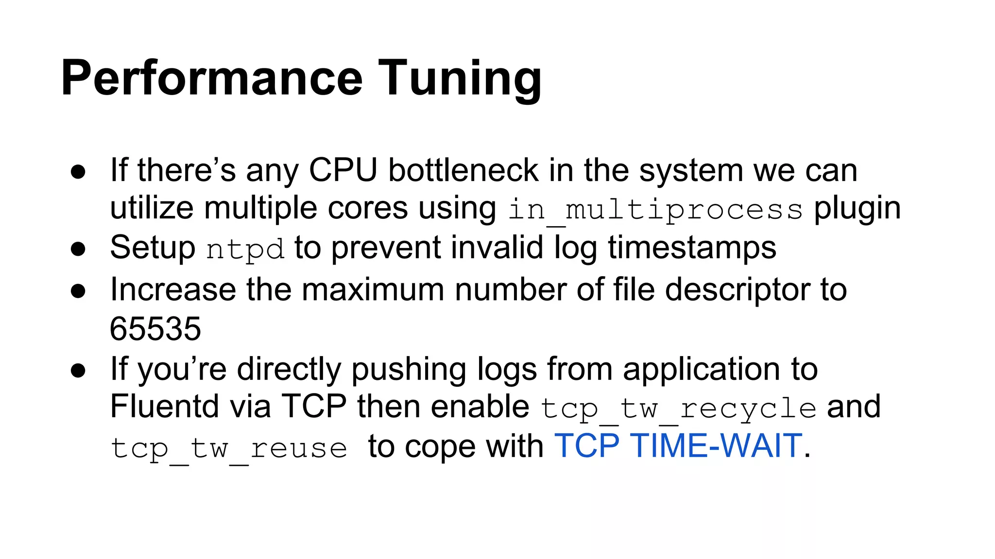 Performance Tuning ● If there’s any CPU bottleneck in the system we can utilize multiple cores using in_multiprocess plugin ● Setup ntpd to prevent invalid log timestamps ● Increase the maximum number of file descriptor to 65535 ● If you’re directly pushing logs from application to Fluentd via TCP then enable tcp_tw_recycle and tcp_tw_reuse to cope with TCP TIME-WAIT. 