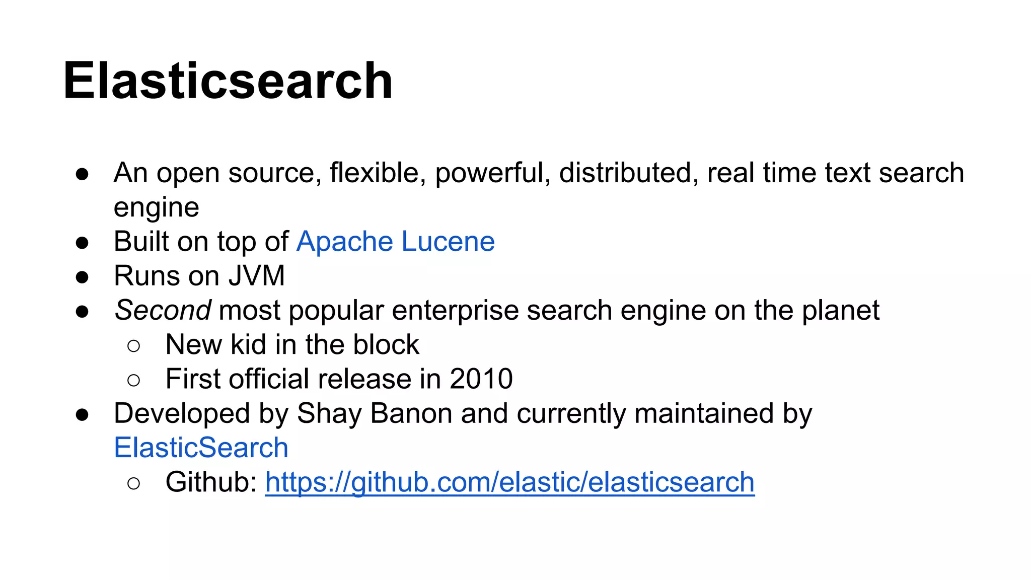 Elasticsearch ● An open source, flexible, powerful, distributed, real time text search engine ● Built on top of Apache Lucene ● Runs on JVM ● Second most popular enterprise search engine on the planet ○ New kid in the block ○ First official release in 2010 ● Developed by Shay Banon and currently maintained by ElasticSearch ○ Github: https://github.com/elastic/elasticsearch 