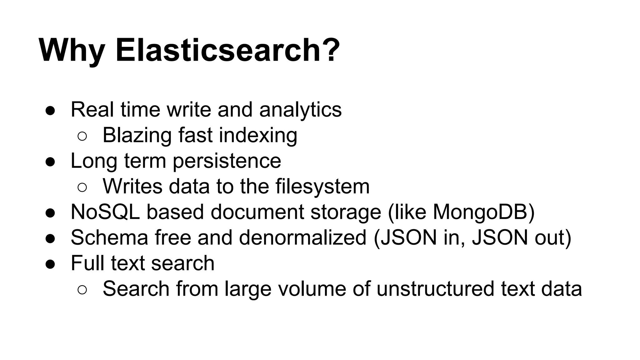 Why Elasticsearch? ● Real time write and analytics ○ Blazing fast indexing ● Long term persistence ○ Writes data to the filesystem ● NoSQL based document storage (like MongoDB) ● Schema free and denormalized (JSON in, JSON out) ● Full text search ○ Search from large volume of unstructured text data 